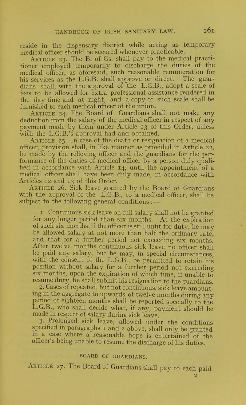 reside in the dispensary district while acting as temporary , medical officer should be secured whenever practicable. ; Article 23. The B. of Gs. shall pay to the medical practi- 1 tioner employed temporarily to discharge the duties of the \ medical officer, as aforesaid, such reasonable remuneration for his services as the L.G.B. shall approve or direct. The guar- ' dians shall, with the approval of the L.G.B., adopt a scale of | fees to be allowed for extra professional assistance rendered in ; the day time and at night, and a copy of such scale shall be | furnished to each medical officer of the union. 1 Article 24. The Board of Guardians shall not make any ! deduction from the salary of the medical officer in respect of any 1 payment made by them under Article 23 of this Order, unless with the L.G.B.'s approval had and obtained. Article 25. In case of the death or resignation of a medical officer, provision shall, in like manner as provided in Article 22, be made by the relieving officer and the guardians for the per- formance of the duties of medical officer by a person duly quali- fied in accordance with Article 14, until the appointment of a medical officer shall have been duly made, in accordance with Articles 12 and 13 of this Order. ' Article 26. Sick leave granted by the Board of Guardians ' with the approval of the L.G.B., to a medical officer, shall be subject to the following general conditions :— I. Continuous sick leave on full salary shall not be granted for any longer period than six months. At the expiration j of such six months, if the officer is still unfit for duty, he may ' I be allowed salary at not more than half the ordinary rate, j and that for a further period not exceeding six months. After twelve months continuous sick leave no officer shall be paid any salary, but he may, in special circumstances, with the consent of the L.G.B., be permitted to retain his ; position without salary for a further period not exceeding j six months, upon the expiration of which time, if unable to ' resume duty, he shall submit his resignation to the guardians. 3. Cases of repeated, but not continuous, sick leave amount- ing in the aggregate to upwards of twelve months during any i period of eighteen months shall be reported specially to the | L.G.B., who shall decide what, if any, payment should be i made m respect of salary during sick leave. ! 3. Prolonged sick leave, allowed under the conditions j specffied m paragraphs i and 2 above, shall only be granted ' m a case where a reasonable hope is entertained of the ' officer's bemg unable to resume the discharge of his duties. BOARD OF GUARDIANS. , Article 27. The Board of Guardians shall pay to each paid ' M I