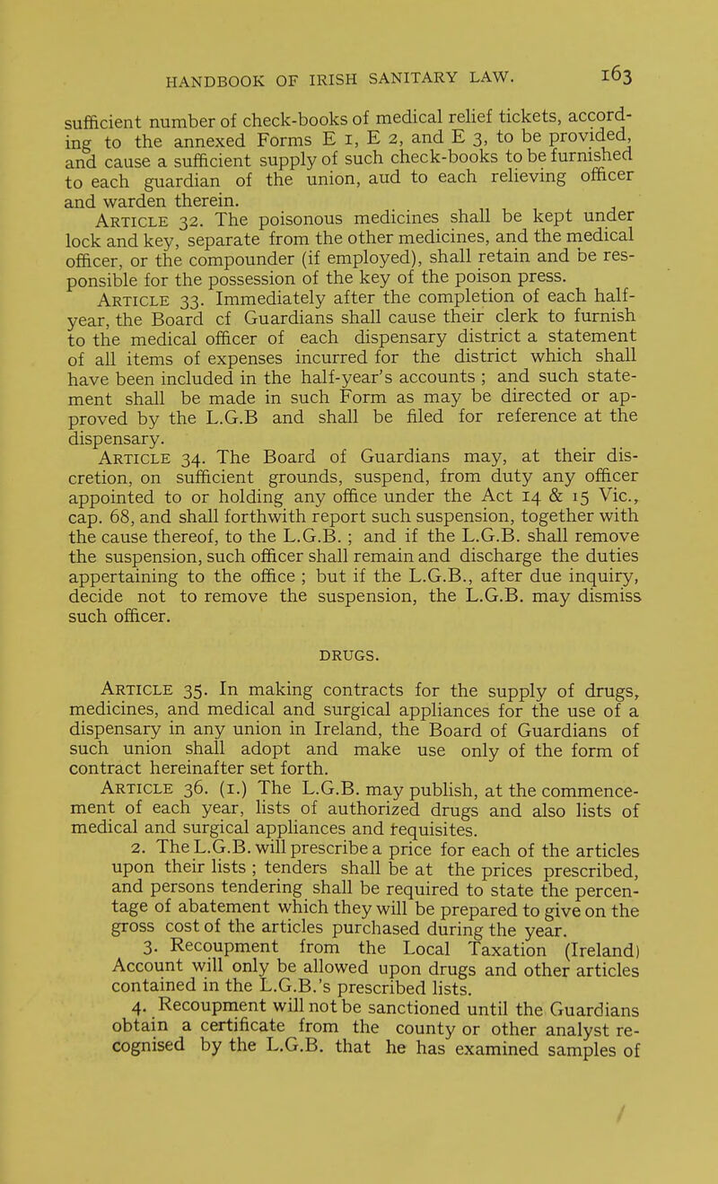sufficient number of check-books of medical relief tickets, accord- ing to the annexed Forms E i, E 2, and E 3, to be provided and cause a sufficient supply of such check-books to be furnished to each guardian of the union, aud to each relieving officer and warden therein. Article 32. The poisonous medicines shall be kept under lock and key, separate from the other medicines, and the medical officer, or the compounder (if employed), shall retain and be res- ponsible for the possession of the key of the poison press. Article 33. Immediately after the completion of each half- year, the Board cf Guardians shall cause their clerk to furnish to the medical officer of each dispensary district a statement of all items of expenses incurred for the district which shall have been included in the half-year's accounts ; and such state- ment shall be made in such Form as may be directed or ap- proved by the L.G.B and shall be filed for reference at the dispensary. Article 34. The Board of Guardians may, at their dis- cretion, on sufficient grounds, suspend, from duty any officer appointed to or holding any office under the Act 14 & 15 Vic, cap. 68, and shall forthwith report such suspension, together with the cause thereof, to the L.G.B. ; and if the L.G.B. shall remove the suspension, such officer shall remain and discharge the duties appertaining to the office ; but if the L.G.B., after due inquiry, decide not to remove the suspension, the L.G.B. may dismiss such officer. drugs. Article 35. In making contracts for the supply of drugs, medicines, and medical and surgical appliances for the use of a dispensary in any union in Ireland, the Board of Guardians of such union shall adopt and make use only of the form of contract hereinafter set forth. Article 36. (i.) The L.G.B. may publish, at the commence- ment of each year, lists of authorized drugs and also lists of medical and surgical appliances and tequisites. 2. The L.G.B. will prescribe a price for each of the articles upon their lists ; tenders shall be at the prices prescribed, and persons tendering shall be required to state the percen- tage of abatement which they will be prepared to give on the gross cost of the articles purchased during the year. 3. Recoupment from the Local Taxation (Ireland) Account will only be allowed upon drugs and other articles contained in the L.G.B.'s prescribed lists. 4. Recoupnient will not be sanctioned until the Guardians obtain a certificate from the county or other analyst re- cognised by the L.G.B. that he has examined samples of /