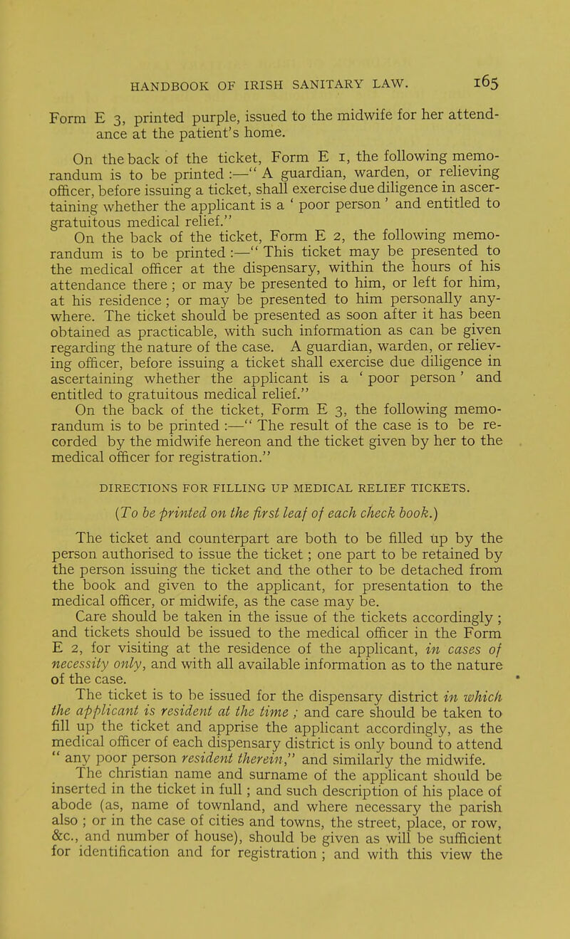 Form E 3, printed purple, issued to the midwife for her attend- ance at the patient's home. On the back of the ticket, Form E i, the following memo- randum is to be printed :— A guardian, warden, or relieving officer, before issuing a ticket, shall exercise due diligence in ascer- taining whether the applicant is a ' poor person ' and entitled to gratuitous medical relief. On the back of the ticket, Form E 2, the following memo- randum is to be printed :— This ticket may be presented to the medical officer at the dispensary, within the hours of his attendance there ; or may be presented to him, or left for him, at his residence ; or may be presented to him personally any- where. The ticket should be presented as soon after it has been obtained as practicable, with such information as can be given regarding the nature of the case. A guardian, warden, or rehey- ing oflicer, before issuing a ticket shall exercise due diligence in ascertaining whether the applicant is a ' poor person' and entitled to gratuitous medical relief. On the back of the ticket. Form E 3, the following memo- randum is to be printed :— The result of the case is to be re- corded by the midwife hereon and the ticket given by her to the medical officer for registration. DIRECTIONS FOR FILLING UP MEDICAL RELIEF TICKETS. {To he printed on the first leaf of each check hook.) The ticket and counterpart are both to be filled up by the person authorised to issue the ticket; one part to be retained by the person issuing the ticket and the other to be detached from the book and given to the applicant, for presentation to the medical officer, or midwife, as the case may be. Care should be taken in the issue of the tickets accordingly ; and tickets should be issued to the medical officer in the Form E 2, for visiting at the residence of the applicant, in cases of necessity only, and with all available information as to the nature of the case. The ticket is to be issued for the dispensary district in which the applicant is resident at the time ; and care should be taken to fill up the ticket and apprise the applicant accordingly, as the medical officer of each dispensary district is only bound to attend  any poor person resident therein, and similarly the midwife. The christian name and surname of the applicant should be inserted in the ticket in full; and such description of his place of abode (as, name of townland, and where necessary the parish also ; or in the case of cities and towns, the street, place, or row, &c., and number of house), should be given as will be sufficient for identification and for registration ; and with this view the