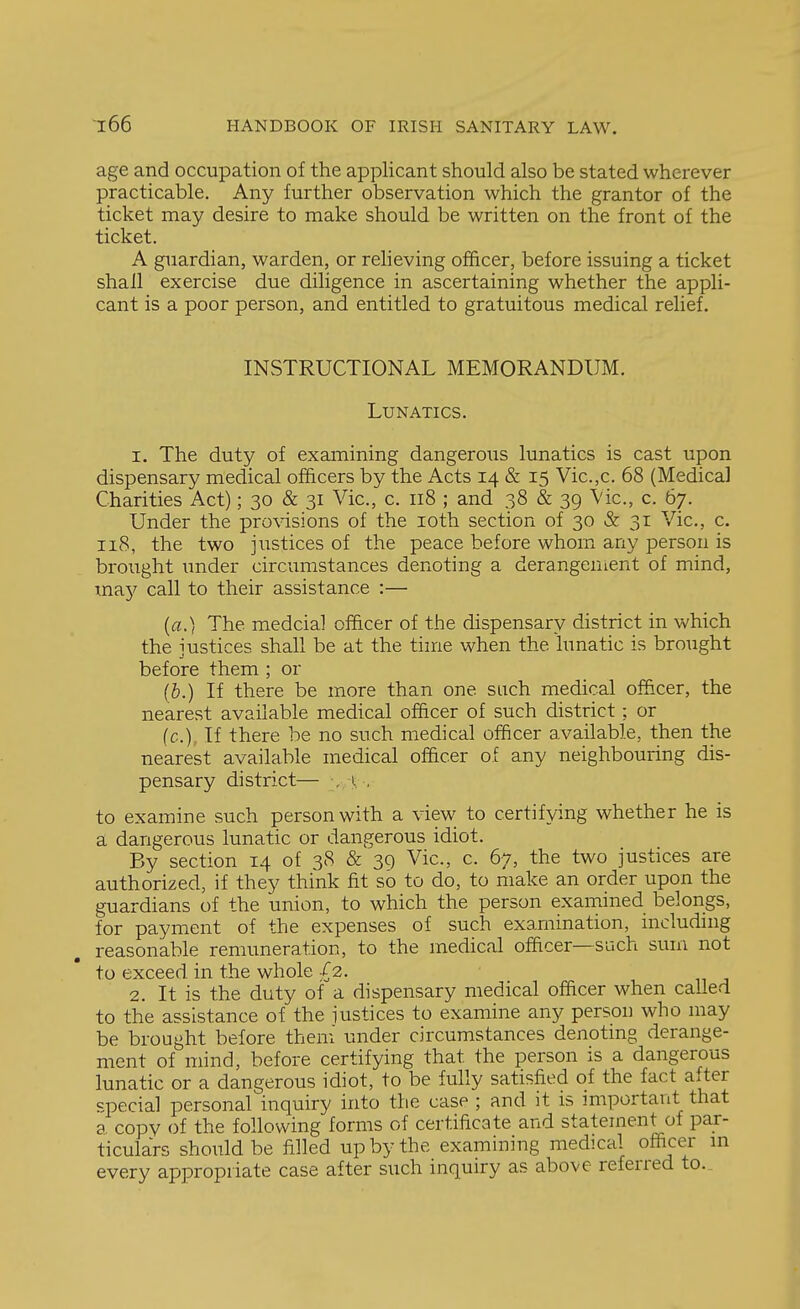 age and occupation of the applicant should also be stated wherever practicable. Any further observation which the grantor of the ticket may desire to make should be written on the front of the ticket. A guardian, warden, or reheving officer, before issuing a ticket shall exercise due diligence in ascertaining whether the appli- cant is a poor person, and entitled to gratuitous medical relief. INSTRUCTIONAL MEMORANDUM. Lunatics. 1. The duty of examining dangerous lunatics is cast upon dispensary medical officers by the Acts 14 & 15 Vic.,c. 68 (Medical Charities Act); 30 & 31 Vic, c. 118 ; and 38 & 39 Vic, c. 67. Under the provisions of the loth section of 30 & 31 Vic, c 118, the two justices of the peace before whom any person is brought under circumstances denoting a derangenient of mind, in^y call to their assistance :— (a.) The medcial officer of the dispensary district in which the justices shall be at the time when the lunatic is brought before them ; or (&.) If there be more than one such medical officer, the nearest available medical officer of such district: or (c). If there be no such medical officer available, then the nearest available medical officer of any neighbouring dis- pensary district— , i , to examine such person with a view to certifying whether he is a dangerous lunatic or dangerous idiot. By section 14 of 38 & 30 Vic, c. 67, the two justices are authorized, if they think fit so to do, to make an order upon the guardians of the union, to which the person examined belongs, for payment of the expenses of such examination, including reasonable remuneration, to the medical officer—such sum not to exceed in the whole /2. 2. It is the duty of a dispensary medical officer when called to the assistance of the justices to examine any person who may be brought before theni under circumstances denotmg derange- ment of mind, before certifying that the person is a dangerous lunatic or a dangerous idiot, to be fully satisfied of the fact after special personal inquiry into the case ; and it is important that 8 copy of the following forms of certificate and statement of par- ticulars should be filled up by the examining medical ofiicer m every appropriate case after such inquiry as above referred to.