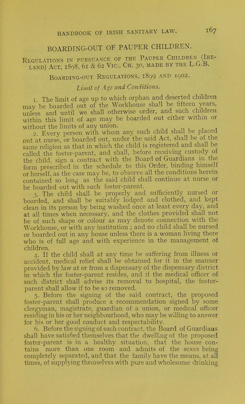 BOARDING-OUT OF PAUPER CHILDREN. Regulations in pursuance of the Pauper Children- (Ire- land) Act, 1898, 61 & 62 Vic, Ch. 30, made by the L.G.B. BOARDING-OUT REGULATIONS, 1899 AND 1902. Limit of Age- and Conditions. 1 The limit of age up to which orphan and deserted children may be boarded out of the Workhouse shall be fifteen years, unless and until we shall otherwise order, and such children within this limit of age may be boarded out either withm or without the limits of any union. , , , ^ t> 1. 1 a 2 Every person with whom any such child shall be placed out at nurse, or boarded out, under the said Act, shall be of the same religion as that in which the child is registered and shall be called the foster-parent, and shall, before receiving custody of the child, sign a contract with the Board of Guardians in the form prescribed in the schedule to this Order, binding himself or herself, as the case may be, to observe all the conditions herein contained so long as the said child shall continue at nurse or be boarded out with such foster-parent. The child shall be properly and sufhciently nursed or boarded, and shall be suitably lodged and clothed, and kept clean in its person by being washed once at least every day, and at all times when necessary, and the clothes provided shall not be of such shape or colour as may denote connection with the Workhouse, or with any institution ; and no child shall be nursed or boarded out in any house unless there is a woman living there who is of full age and with experience in the management of children. 4. If the child shall at any time be suffering from illness or accident, medical relief shall be obtained for it in the manner provided by law at or from a dispensary of the dispensary district in which the foster-parent resides, and if the medical officer of such district shall advise its removal to hospital, the foster- parent shall allow if to be so removed. 5. Before the signing of the said contract, the proposed foster-parent shall produce a recommendation signed hy some clergyman, magistrate, guardian of a union, or medical officer residing in his or her neighbourhood, who may be willing to answer for his or her good conduct and respectability. 6. Before the signing of such contract, the Board of Guardians shall have satisfied themselves that the dwelling of the proposed foster-parent is in a healthy situation, that the house con- tains more than one room and admits of the sexes being completely separated, and that the family have the means, at all times, of supplying themselves with pure and wholesome drinking