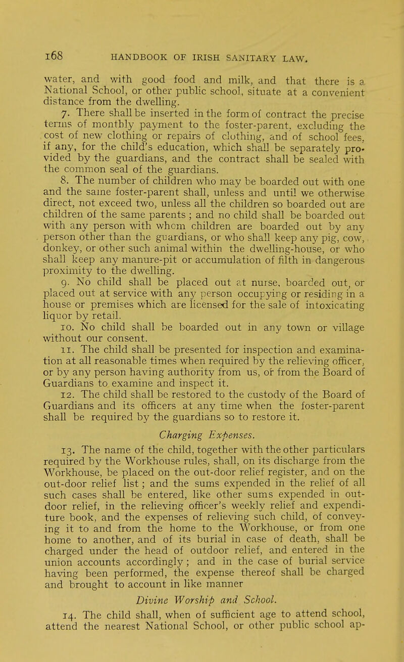 water, and with good food and milk, and that there is a National School, or other puHic school, situate at a convenient distance from the dweUing. 7. There shall be inserted in the form of contract the precise terms of monthly payment to the foster-parent, excluding the cost of new clothing or repairs of clothing, and of school fees, if any, for the child's education, which shall be separately pro* vided by the guardians, and the contract shall be sealed with the common seal of the guardians. 8. The number of children who may be boarded out with one and the same foster-parent shall, unless and until we otherwise direct, not exceed two, unless all the children so boarded out are children of the same parents ; and no child shall be boarded out with any person with whom children are boarded out by any person other than the guardians, or who shall keep ciny pig, cow, donkey, or other such animal within the dwelling-house, or who shall keep any manure-pit or accumulation of filth in dangerous proximity to the dwelling. 9. No child shall be placed out at nurse, boarded out, or placed out at service with any person occupying or residing in a house or premises which are licensed for the sale of intoxicating liquor by retail. 10. No child shall be boarded out in any town or village without our consent. 11. The child shall be presented for inspection and examina- tion at all reasonable times when required by the relieving officer, or b}^ any person having authority from us, or from the Board of Guardians to examine and inspect it. 12. The child shall be restored to the custody of the Board of Guardians and its officers at any time when the foster-parent shall be required by the guardians so to restore it. Charging Expenses. 13. The name of the child, together with the other particulars required by the Workhouse rules, shall, on its discharge from the Workhouse, be placed on the out-door relief register, and on the out-door relief list; and the sums expended in the relief of all such cases shall be entered, like other sums expended in out- door relief, in the relieving officer's weekly relief and expendi- ture book, and the expenses of relieving such child, of convey- ing it to and from the home to the Workhouse, or from one home to another, and of its burial in case of death, shall be charged under the head of outdoor relief, and entered in the union accounts accordingly ; and in the case of burial service having been performed, the expense thereof shall be charged and brought to account in like manner Divine Worship and School. 14. The child shall, when of sufficient age to attend school, attend the nearest National School, or other pubhc school ap-