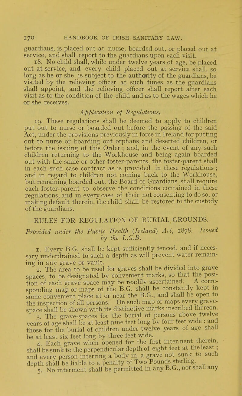guardians, is placed out at nurse, boarded out, or placed out at service, and shall report to the guardians upon each visit. 18. No child shall, while under twelve years of age, be placed out at service, and every child placed out at service shall, so long as he or she is subject to the authority of the guardians, be visited by the relieving officer at such times as the guardians shall appoint, and the relieving officer shall report after each visit as to the condition of the child and as to the wages which he or she receives. Application of Regulations. 19. These regulations shall be deemed to apply to children put out to nurse or boarded out before the passing of the said Act, under the provisions previously in force in Ireland for putting out to nurse or boarding out orphans and deserted children, or before the issuing of this Order ; and, in the event of any such children returning to the Workhouse and being again boarded out with the same or other foster-parents, the foster-parent shall in each such case contract as is provided in these regulations ; and in regard to children not coming back to the Workhouse, but remaining boarded out, the Board of Guardians shall require each foster-parent to observe the conditions contained in these regulations, and in every case of their not consenting to do so, or making default therein, the child shall be restored to the custody of the guardians. RULES FOR REGULATION OF BURIAL GROUNDS. Provided under the Public Health [Ireland) Act, 1878. Issued by the L.G.B. 1. Every B.G. shall be kept sufficiently fenced, and if neces- sary underdrained to such a depth as will prevent water remain- ing in any grave or vault. 2. The area to be used for graves shall be divided mto grave spaces, to be designated by convenient marks, so that the posi- tion o^' each grave space may be readily ascertained. A corre- sponding map or maps of the B.G. shall be constantly kept m some convenient place at or near the B.G., and shall be open to the inspection of all persons. On such map or maps every grave- space shall be shown with its distinctive marks inscribed thereon. 3 The grave-spaces for the burial of persons above twelve years of age shall be at least nine feet long by four feet wide : and those for the burial of children under twelve years of age shall be at least six feet long by three feet wide. . 4. Each grave when opened for the first interment therein, shall be sunk to the perpendicular depth of eight feet at the least; and every person interring a body in a grave not sunk to sucfi depth shall be liable to a penalty of Two Pounds sterling. 5. No interment shall be permitted in any B.G., nor shall any