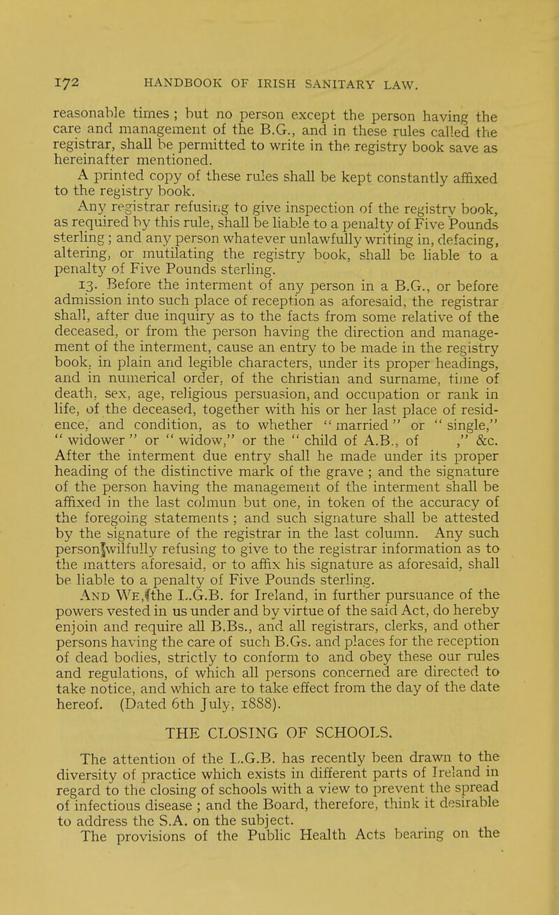 reasonable times ; but no person except the person having the care and management of the B.G., and in these rules called the registrar, shall be permitted to write in the registry book save as hereinafter mentioned. A printed copy of these rules shall be kept constantly affixed to the registry book. Any registrar refusing to give inspection of the registry book, as required by this rule, shall be liable to a penalty of Five Pounds sterling; and any person whatever unlawfully writing in, defacing, altering, or mutilating the registry book, shall be hable to a penaltj^ of Five Pounds sterling. 13. Before the interment of any person in a B.G., or before admission into such place of reception as aforesaid, the registrar shall, after due inquiry as to the facts from some relative of the deceased, or from the person having the direction and manage- ment of the interment, cause an entry to be made in the registry book, in plain and legible characters, under its proper headings, and in numerical order, of the christian and surname, tijne of death, sex, age, religious persuasion, and occupation or rank in life, of the deceased, together with his or her last place of resid- ence, and condition, as to whether married or single,  widower  or  widow, or the  child of A.B., of , &c. After the interment due entry shall he made under its proper heading of the distinctive mark of the grave ; and the signature of the person having the management of the interment shall be affixed in the last colmun but one, in token of the accuracy of the foregoing statements ; and such signature shall be attested by the signature of the registrar in the last column. Any such personfwilfully refusing to give to the registrar information as to the matters aforesaid, or to affix his signature as aforesaid, shall be liable to a penalty of Five Pounds sterling. And WE,(the I-.G.B. for Ireland, in further pursuance of the powers vested in us under and by virtue of the said Act, do hereby enjoin and require all B.Bs., and all registrars, clerks, and other persons having the care of such B.Gs. and places for the reception of dead bodies, strictly to conform to and obey these our rules and regulations, of which all persons concerned are directed to take notice, and which are to take effect from the day of the date hereof. (Dated 6th July, 1888). THE CLOSING OF SCHOOLS. The attention of the I,.G.B. has recently been drawn to the diversity of practice which exists in different parts of Ireland in regard to the closing of schools with a view to prevent the spread of infectious disease ; and the Board, therefore, think it desirable to address the S.A. on the subject. The provisions of the Public Health Acts bearing on the