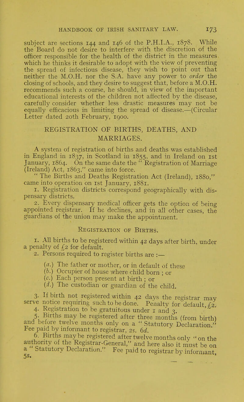 subject are sections 144 and 146 of the P.H.I.A., 1878. While the Board do not desire to interfere with the discretion of the officer responsible for the health of the district in the measures which he thinks it desirable to adopt with the view of preventing the spread of infectious disease, they wish to point out that neither the M.O.H. nor the S.A. have any power to order the closing of schools, and they desire to suggest that, before a M.O.H. recommends such a course, he should, in view of the important educational interests of the children not affected by the disease, carefully consider whether less drastic measures may not be equally efficacious in limiting the spread of disease.—(Circular Letter dated 20th February, 1900. REGISTRATION OF BIRTHS, DEATHS, AND MARRIAGES. A system of registration of births and deaths was established in England in 1837, Scotland in 1855, ^-^d in Ireland on ist January, 1864. On the same date the  Registration of Marriage (Ireland) Act, 1863, came into force.  The Births and Deaths Registration Act (Ireland), 1880, came into operation on ist January, 1881. 1. Registration districts correspond geographically with dis- pensary districts. 2. Every dispensary medical officer gets the option of being appointed registrar. If he declines, and in all other cases, the guardians of the union may make the appointment. Registration of Births. 1. All births to be registered within 42 days after birth, under a penalty of £2 for default. 2. Persons required to register births are :— {a.) The father or mother, or in default of these {h.) Occupier of house where child born ; or (c.) Each person present at birth ; or {i.) The custodian or guardian of the child. 3. If birth not registered within 42 days the registrar may serve notice requirmg such to be done. Penalty for default 4. Registration to be gratuitous under i and 3. 5. Births may be registered a.fter three months (from birth) and before twelve months only on a  Statutory Declaration ree paid by informant to registrar, 2s. 6d. 6. Births maybe registered after twelve months only on the 0°/'!^.^ Registrar-General, and here also it must be on a Statutory Declaration. Fee paid to registrar by informant,