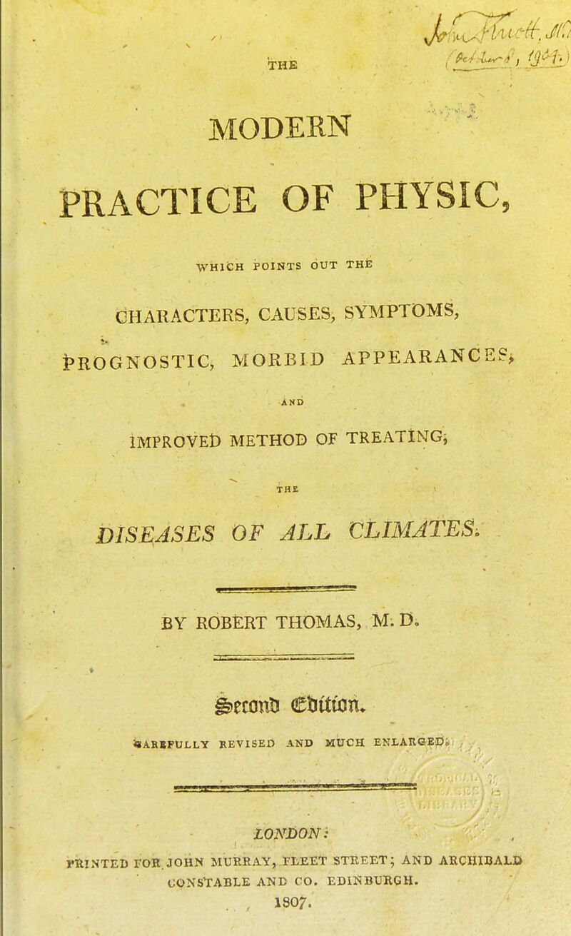 THE fMA^utjii- MODERN PRACTICE OF PHYSIC, WHICH POINTS OUT THE CHARACTERS, CAUSES, SYMPTOMS, Prognostic, morbid appearances* AND IMPROVED METHOD OF TREATING; THE DISEASES OF ALL CLIMATES. BY ROBERT THOMAS, M. D. Carefully revised and MUCH ENLARGED* LONDON: PRINTED FOR.JOHN MURRAY, FLEET STREET; AND ARCHIBALD/ CONSTABLE AND CO. EDINBURGH. , ISO?.