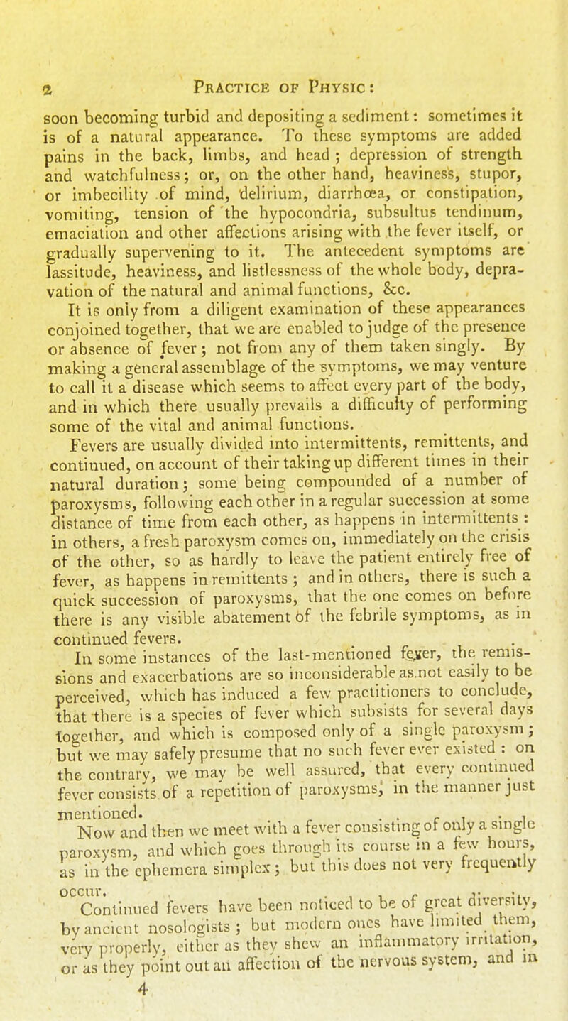 soon becoming turbid and depositing a sediment: sometimes it is of a natural appearance. To these symptoms are added pains in the back, limbs, and head ; depression of strength and watchfulness; or, on the other hand, heaviness, stupor, or imbecility .of mind, delirium, diarrhoea, or constipation, vomiting, tension of 'the hypocondria, subsultus tendinum, emaciation and other affections arising with the fever itself, or gradually supervening to it. The antecedent symptoms are lassitude, heaviness, and listlessness of the whole body, depra- vation of the natural and animal functions, &c. It is only from a diligent examination of these appearances conjoined together, that we are enabled to judge of the presence or absence of fever ; not from any of them taken singly. By making a general assemblage of the symptoms, we may venture to call it a disease which seems to affect every part of the body, and in which there usually prevails a difficulty of performing some of the vital and animal functions. Fevers are usually divided into intermittents, remittents, and continued, on account of their taking up different times in their natural duration; some being compounded of a number of paroxysms, following each other in a regular succession at some distance of time from each other, as happens in intermittents : in others, a fresh paroxysm comes on, immediately on the crisis of the other, so as hardly to leave the patient entirely free of fever, as happens in remittents ; and in others, there is such a quick succession of paroxysms, that the one comes on before there is any visible abatement bf the febrile symptoms, as in continued fevers. In some instances of the last-mentioned fe„ver, the remis- sions and exacerbations are so inconsiderable as.not easily to be perceived, which has induced a few practitioners to conclude, that there is a species of fever which subsists for several days together, and which is composed only of a single paroxysm; but we may safely presume that no such fever ever existed : on the contrary, we .may be well assured, that every continued fever consists of a repetition of paroxysms; in the manner just mentioned. . . . . , Now and then we meet with a fever consisting of only a single paroxysm, and which goes through its course in a few hours, as in the ephemera simplex; but this does not very frequently occur. . . . j • •. Continued fevers have been noticed to be of great diversity, by ancient nosologists ; but modern ones have limited them, very properly, either as they shew an inflammatory irritation, or as they point out an affection of the nervous system, and m