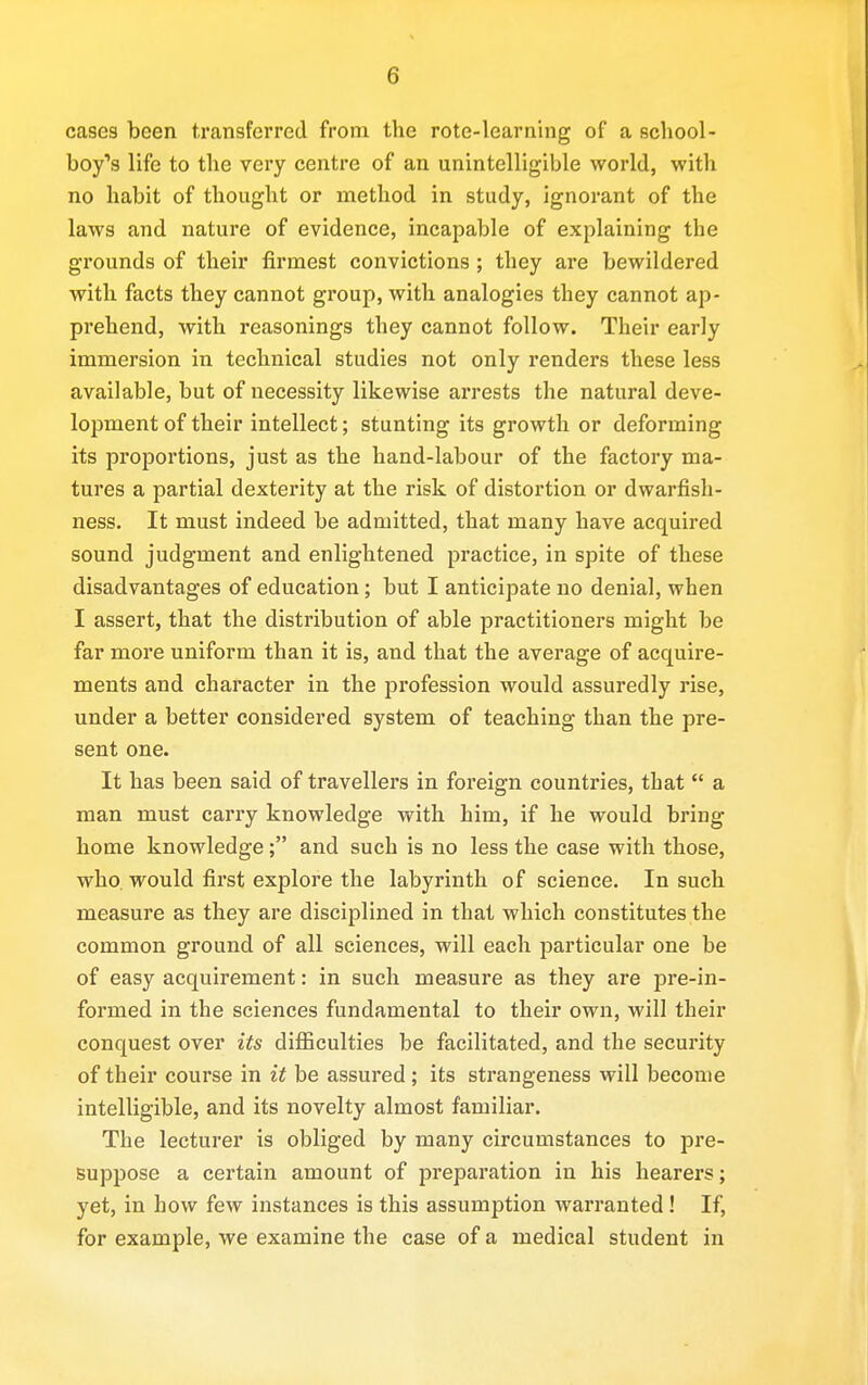 cases been transferred from the rote-learning of a school- boy's life to the very centre of an unintelligible world, with no habit of thought or method in study, ignorant of the laws and nature of evidence, incapable of explaining the grounds of their firmest convictions ; they are bewildered with facts they cannot group, with analogies they cannot ap- prehend, with reasonings they cannot follow. Their early immersion in technical studies not only renders these less available, but of necessity likewise arrests the natural deve- lopment of their intellect; stunting its growth or deforming its proportions, just as the hand-labour of the factory ma- tures a partial dexterity at the risk of distortion or dwarfish- ness. It must indeed be admitted, that many have acquired sound judgment and enlightened practice, in spite of these disadvantages of education; but I anticipate no denial, when I assert, that the distribution of able practitioners might be far more uniform than it is, and that the average of acquire- ments and character in the profession would assuredly rise, under a better considered system of teaching than the pre- sent one. It has been said of travellers in foreign countries, that  a man must carry knowledge with him, if he would bring home knowledge; and such is no less the case with those, who would first explore the labyrinth of science. In such measure as they are disciplined in that which constitutes the common ground of all sciences, will each particular one be of easy acquirement: in such measure as they are pre-in- formed in the sciences fundamental to their own, will their conquest over its difficulties be facilitated, and the security of their course in it be assured; its strangeness will become intelligible, and its novelty almost familiar. The lecturer is obliged by many circumstances to pre- suppose a certain amount of preparation in his hearers; yet, in how few instances is this assumption warranted ! If, for example, we examine the case of a medical student in