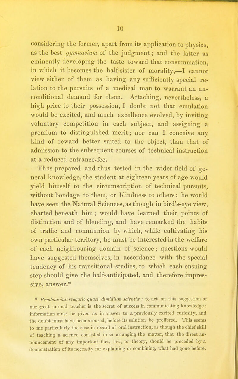 considering the former, apart from its application to physics, as the best gymnasium of the judgment; and the latter as eminently developing the taste toward that consummation, in which it becomes the half-sister of morality,—T cannot view either of them as having any sufficiently special re- lation to the pursuits of a medical man to warrant an un- conditional demand for them. Attaching, nevertheless, a high price to their possession, I doubt not that emulation would be excited, and much excellence evolved, by inviting voluntary competition in each subject, and assigning a premium to distinguished merit; nor can I conceive any kind of reward better suited to the object, than that of admission to the subsequent courses of technical instruction at a reduced entrance-fee. Thus prepared and thus tested in the wider field of ge- neral knowledge, the student at eighteen years of age would yield himself to the circumscription of technical pursuits, without bondage to them, or blindness to others; he would have seen the Natural Sciences, as though in bird's-eye view, charted beneath him; would have learned their points of distinction and of blending, and have remarked the habits of traffic and communion by which, while cultivating his own particular territory, he must be interested in the welfare of each neighbouring domain of science; questions would have suggested themselves, in accordance with the special tendency of his transitional studies, to which each ensuing step should give the half-anticipated, and therefore impres- sive, answer.* * Prudens interrogatio quasi dimidium scienticB : to act on this suggestion of our great normal teacher is the secret of success in communicating knowledge : information must be given as in answer to a previously excited curiosity, and the doubt must have been aroused, before its solution be proffered. This seems to me particularly the case in regard of oral instruction, as though the chief skill of teaching a science consisted in so arranging the matter, that the direct an- nouncement of any important fiict, law, or theory, should be preceded by a demonstration of its necessity for explaining or combining, what had gone before.