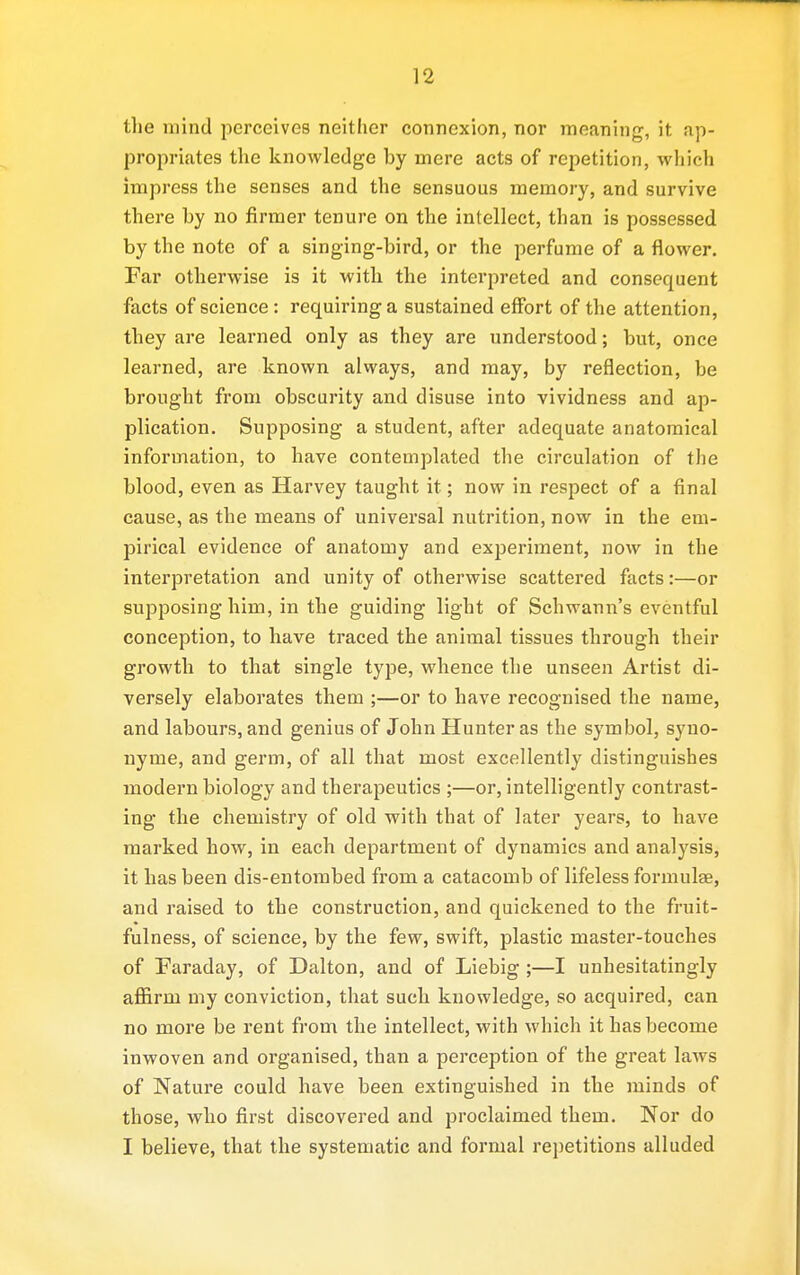 the mind perceives neither connexion, nor meaning, it ap- propriates the knowledge by mere acts of repetition, which impress the senses and the sensuous memory, and survive there by no firmer tenure on the intellect, than is possessed by the note of a singing-bird, or the perfume of a flower. Far otherwise is it with the interpreted and consequent facts of science: requiring a sustained effort of the attention, they are learned only as they are understood; but, once learned, are known always, and may, by reflection, be brought from obscurity and disuse into vividness and ap- plication. Supposing a student, after adequate anatomical information, to have contemplated the circulation of the blood, even as Harvey taught it; now in respect of a final cause, as the means of universal nutrition, now in the em- pirical evidence of anatomy and experiment, now in the interpretation and unity of otherwise scattered facts:—or supposing him, in the guiding light of Schwann's eventful conception, to have traced the animal tissues through their growth to that single type, whence the unseen Artist di- versely elaborates them ;—or to have recognised the name, and labours, and genius of John Hunter as the symbol, syno- nyme, and germ, of all that most excellently distinguishes modern biology and therapeutics ;—or, intelligently contrast- ing the chemistry of old with that of later years, to have marked how, in each department of dynamics and analysis, it has been dis-eutorabed from a catacomb of lifeless formulae, and raised to the construction, and quickened to the fruit- fulness, of science, by the few, swift, plastic master-touches of Faraday, of Dalton, and of Liebig ;—I unhesitatingly afl&rm my conviction, that such knowledge, so acquired, can no more be rent from the intellect, with which it has become inwoven and organised, than a perception of the great laws of Nature could have been extinguished in the minds of those, who first discovered and proclaimed them. Nor do I believe, that the systematic and formal repetitions alluded