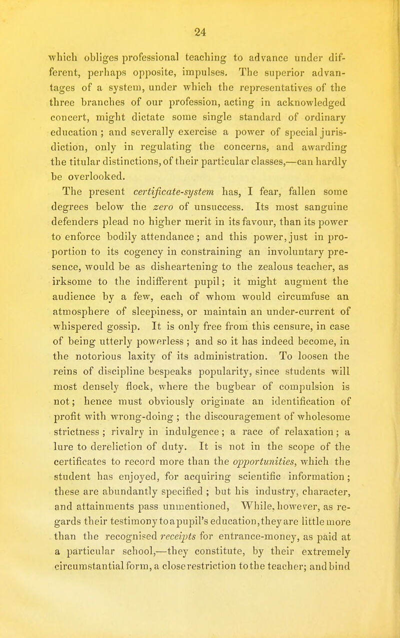 which obliges professional teaching to advance under dif- ferent, perhaps opposite, impulses. The superior advan- tages of a system, under which the representatives of the three branches of our profession, acting in acknowledged concert, might dictate some single standard of ordinary education; and severally exercise a power of special juris- diction, only in regulating the concerns, and awai'ding the titular distinctions, of their particular classes,—can hardly be overlooked. The present certificate-system has, I fear, fallen some degrees below the zero of unsuccess. Its most sanguine defenders plead no higher merit in its favour, than its power to enforce bodily attendance ; and this power, just in pro- portion to its cogency in constraining an involuntary pre- sence, would be as disheartening to the zealous teacher, as irksome to the indifferent pupil; it might augment the audience by a few, each of whom would circumfuse an atmosphere of sleepiness, or maintain an under-current of whispered gossip. It is only free from this censure, in case of being utterly powerless ; and so it has indeed become, in the notorious laxity of its administration. To loosen the reins of discipline bespeaks popularity, since students will most densely flock, where the bugbear of compulsion is not; hence must obviously originate an identification of profit with wrong-doing ; the discouragement of wholesome strictness ; rivalry in indulgence; a race of relaxation; a lure to dereliction of duty. It is not in the scope of the certificates to record more than the opportunities, which the student has enjoyed, for acquiring scientific information; these are abundantly specified ; but his industry, character, and attainments pass unmentioned, While, however, as re- gards their testimony toapupil's education,they are little more than the recognised receipts for entrance-money, as paid at a particular school,—they constitute, by their extremely circumstantial form, a close restriction tothe teacher; andbind