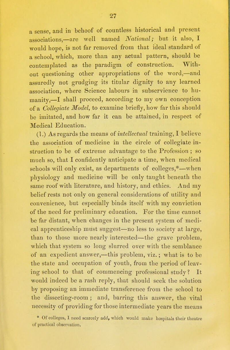 a sense, and in behoof of countless historical and present associations,—are well named National; bnt it also, I would hope, is not far removed from that ideal standard of a school, which, more than any actual pattern, should be contemplated as the paradigm of construction. With- out questioning other appropriations of the word,—and assuredly not grudging its titular dignity to any learned association, where Science labours in subservience to hu- manity,—I shall proceed, according to my own conception of a Collegiate Model, to examine briefly, how far this should be imitated, and how far it can be attained, in respect of Medical Education. (1.) As regards the means of intellectual training, I believe the association of medicine in the circle of collegiate in- struction to be of extreme advantage to the Profession ; so much so, that I confidently anticipate a time, when medical schools will only exist, as departments of colleges,*—when physiology and medicine will be only taught beneath the same roof with litei^atnre, and history, and ethics. And my belief rests not only on general considerations of utility and convenience, but especially binds itself with my conviction of the need for preliminary education. For the time cannot be far distant, when changes in the present system of medi- cal apprenticeship must suggest—no less to society at large, than to those more nearly interested—the grave problem, which that system so long* slurred over with the semblance of an expedient answer,—this problem, viz.; what is to be the state and occupation of youth, from the period of leav- ing school to that of commencing professional study ? It would indeed be a rash reply, that should seek the solution by proposing an immediate transference from the school to the dissecting-room ; and, barring this answer, the vital necessity of providing for those intermediate years the means * Of colleges, I need scarcely add, which would make hospitals their theatre of practical observation.
