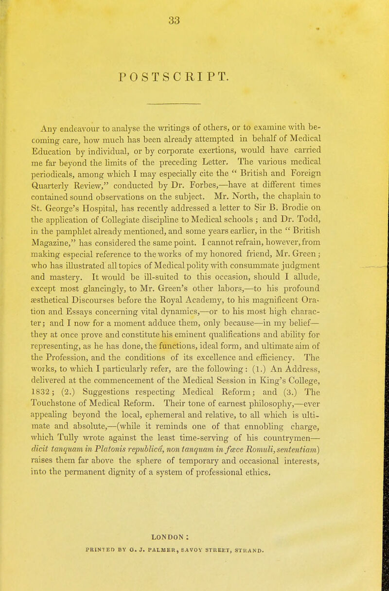 POSTSCRIPT. Any endeavour to analj'se the writings of others, or to examine with be- coming care, how much has been ah-eady attempted in behalf of Medical Education by individual, or by corporate exertions, would have carried me far beyond the hmits of the preceding Letter. The various medical periodicals, among which I may especially cite the  British and Foreign Quarterly Review, conducted by Dr. Forbes,—have at diflFerent times contained sound observations on the subject. Mr. North, the chaplain to St. George's Hospital, has recently addressed a letter to Sir B. Brodie on the application of Collegiate disciphne to Medical schools ; and Dr. Todd, in the pamphlet already mentioned, and some years earhei, in the  British Magazine, has considered the same point. I cannot refrain, however, from making especial reference to the works of my honored friend, Mr. Green; who has illustrated all topics of Medical polity with consummate judgment and mastery. It would be ill-suited to this occasion, should I allude, except most glancingly, to Mr. Green's other labors,—to his profound aesthetical Discourses before the Royal Academy, to his magnificent Ora- tion and Essays concerning vital dynamics,—or to his most high charac- ter ; and I now for a moment adduce them, only because—in my behef— they at once prove and constitute his eminent quahfications and ability for representing, as he has done, the functions, ideal form, and ultimate aim of the Profession, and the conditions of its excellence and efficiency. The works, to wliich I particularly refer, are the following: (1.) An Address, delivered at the commencement of the Medical Session in King's CoUege, 18.32; (2.) Suggestions respecting Medical Reform; and (3.) The Touchstone of Medical Reform. Their tone of earnest philosophy,—ever appealing beyond the local, ephemeral and relative, to all which is ulti- mate and absolute,—(while it reminds one of that ennobhng charge, which TuUy wrote against the least time-serving of his countrymen— elicit tanquam in Flatonis republicd, non ianquam in face Rom.uli,sententiam) raises them far above the sphere of temporary and occasional interests, into the permanent dignity of a system of professional ethics. LONDON: PRINTED BY O. J. PALMER, SAVOY STnEET, STUAND.