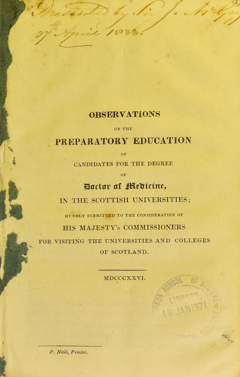 OBSERVATIONS ON THE PREPARATORY EDUCATION OF CANDIDATES FOR THE DEGREE OF IN THE SCOTTISH UNIVERSITIES; HUMBLY SUBMITX-ED TO THE CONSIDERATION OF HIS MAJESTY'S COMMISSIONERS FOR VISITING THE UNIVERSITIES AND COLLEGES OF SCOTLAND. MDCCCXXVI. ,<?V p. Neill, Printer.