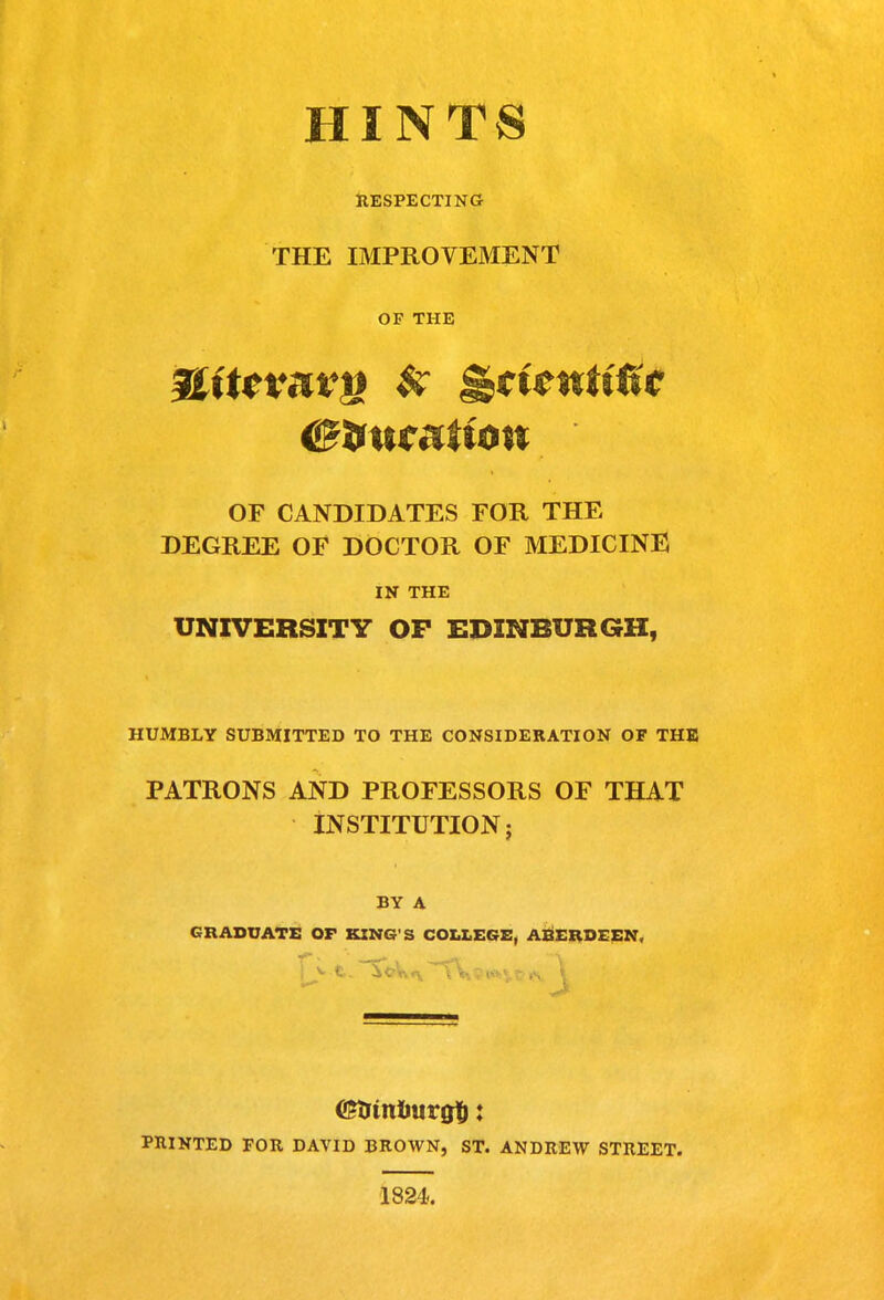 HINTS hespecting THE IMPROVEMENT OF THE OF CANDIDATES FOR THE DEGREE OF DOCTOR OF MEDICINE IN THE UNIVERSITY OF EDINBURGH, HUMBLY SUBMITTED TO THE CONSIDERATION OF THE PATRONS AND PROFESSORS OF THAT INSTITUTION; BY A GRADUATE OF KING'S COLLEGE, ABERDEEN, PniNTED FOR DAVID BROWN, ST. ANDREW STREET. 1824.