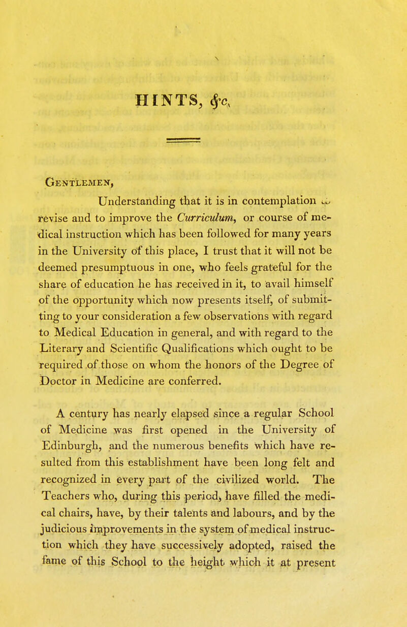 HINTS, ^c, Gentlemen, Understanding that it is in contemplation y.y revise and to improve the Curriculum, or course of me- dical instruction which has been followed for many years in the University of this place, I trust that it will not be deemed presumptuous in one, who feels grateful for the share of education he has received in it, to avail himself of the opportunity which now presents itself, of submit- ting to your consideration a few observations with regard to Medical Education in general, and with regard to the Literary and Scientific Qualifications which ought to be required of those on whom the honors of the Degree of Doctor in Medicine are conferred. A century has nearly elapsed since a regular School of Medicine was first opened in the University of Edinburgh, and the numerous benefits which have re- sulted from this establishment have been long felt and recognized in every part of the civilized world. The Teachers who, during this period^ have filled the medi- cal chairs, have, by their talents and labours, and by the judicious improvements in the system of medical instruc- tion which they have successively adopted, raised the fame of this School to the height which it at present