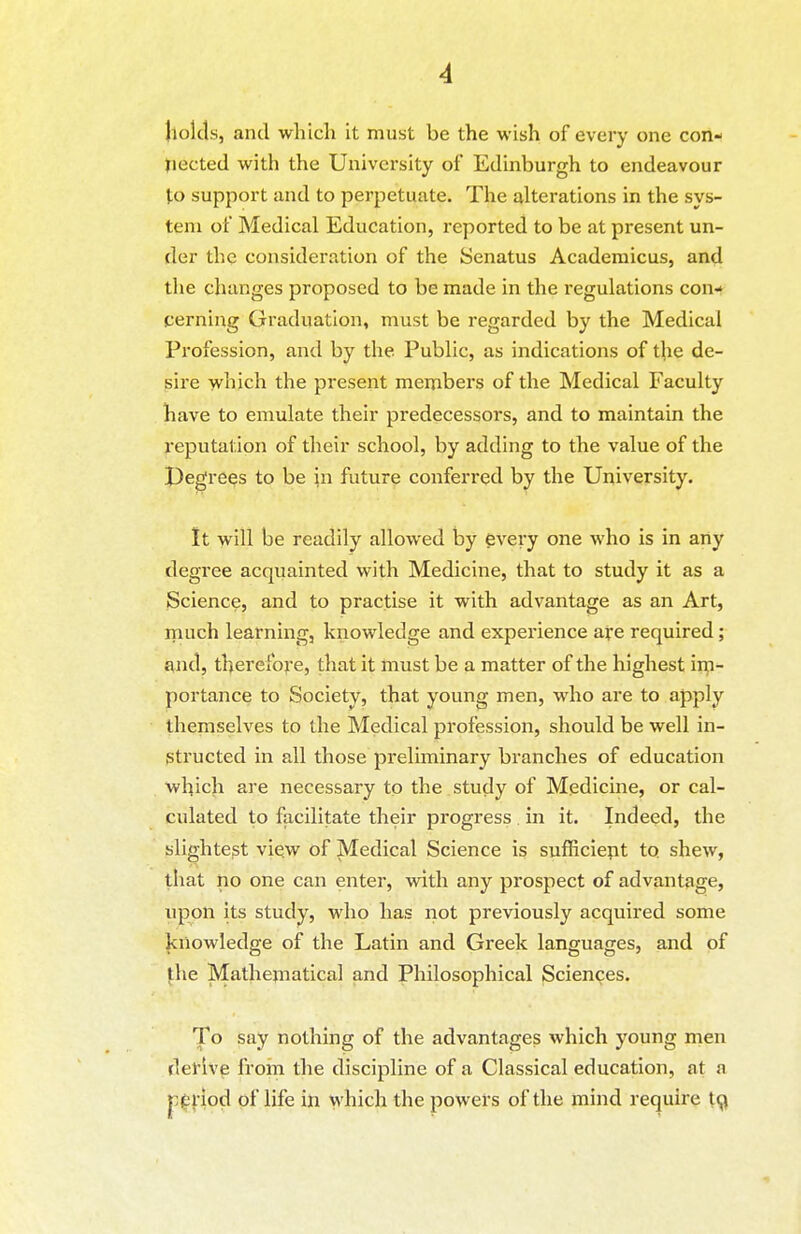 jtolds, and which it must be the wish of every one con- tiected with the University of Edinburgh to endeavour to support and to perpetuate. The alterations in the sys- tem of Medical Education, reported to be at present un- der the consideration of the Senatus Acaderaicus, and the changes proposed to be made in the regulations con* cerning Graduation, must be regarded by the Medical Profession, and by the Public, as indications of the de- sire -which the present members of the Medical Faculty have to emulate their predecessors, and to maintain the reputation of their school, by adding to the value of the pegre^s to be jn future conferred by the University. It will be readily allowed by every one who is in any degree acquainted with Medicine, that to study it as a Science, and to practise it with advantage as an Art, much learning, knowledge and experience aye required; and, therefore, that it must be a matter of the highest im- portance to Society, that young men, who are to apply themselves to the Medical profession, should be well in- structed in all those preliminary branches of education which are necessary to the study of Medicine, or cal- culated to facilitate their progress in it. Indeed, the slightest view of Medical Science is sufficient to shew, that iio one can enter, vnth any prospect of advantage, upon its study, who has not previously acquired some Jcnowledge of the Latin and Greek languages, and of jhe Mathejiiatical and Philosophical Sciences. To say nothing of the advantages which young men derive from the discipline of a Classical education, at a pi£|:iod of life in which the powers of the mind require t^