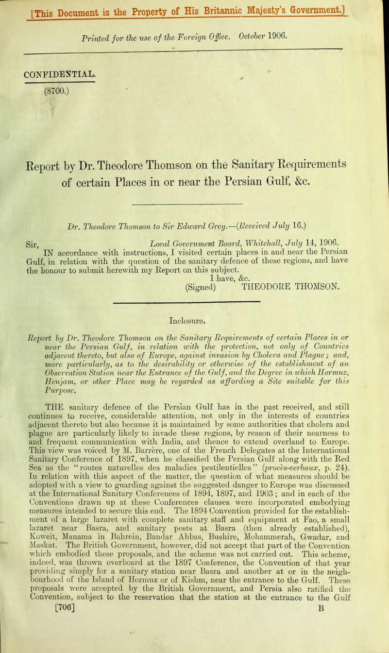 (This Document is the Property of His Britaimk; Majesty's Government.] Printed for the use of the Foreign Office. October 1906. CONFIDENTIAL. (8700.) Report by Dr. Theodore Thomson on the Sanitary Requirements of certain Places in or near the Persian Gulf, &c. Dr. Theodore Thomson to Sir Edward Grey.—{Beceived Jidy 16.) Sir, Local Government Board, Whitehall, Jidy 14, 1906. IN accordance with instructions, I visited certain places in and near tlie Persian Gnlf, in relation with, the question of the sanitary defence of these regions, and have the honour to submit herewith nay Report on this subject. I have, &c. (Signed) THEODORE THOMSON. Inclosure. Report by Dr. Theodore Thomson on the Sanitary Requirements of certain Places in or near the Persian Gulf, in relation with the protection, not only of Countries adjacent thereto, hut also of Europe, against invasion hy Cholera and Plague; and, more particularly, as to the desirability or otherwise of the establishment of an Observation Station near the Entrance of the Gulf, and the Degree in lohich Hormuz, Henjam, or other Place may be regarded as affording a Site suitable for this Purpose. THE sanitary defence of the Persian Gulf has in the past received, and still continues to receive, considerable attention, not only in the interests of countries adjacent thereto but also because it is maintained by some authorities that cholera and plague are particularly likely to invade these regions, by reason of their nearness to and frequent communication with India, and thence to extend overland to Europe. This view was voiced by M. Barrere, one of the French Delegates at the International Sanitary Conference of 1897, when he classified the Persian Gulf along with the Red Sea as the routes naturelles des maladies pestilentielles (proces-verbaux, p. 24). In relation with this aspect of the matter, the question of what measures should be adopted with a view to guarding against the suggested danger to Europe was discussed at the International Sanitary Conferences of 1894, 1897, and 1903 ; and in each of the Conventions drawn up at these Conferences clauses were incorporated embodying measures intended to secure this end. The 1894 Convention provided for the establish- ment of a large lazaret with complete sanitary stali and equipment at Fao, a small lazaret near Basra, and sanitary posts at Basra (then already established), Koweit, Manama in Bahrein, Bandar Abbas, Bushire, Mohammerah, Gwadar, and Mashat. The British Goverimient, however, did not accept that part of the Convention which embodied these proposals, and the scheme was not carried out. This scheme, indeed, was thrown overboard at the 1897 Conference, the Convention of that year providing simply for a sanitary station near Basra and another at or in the neigh- bourhood of the Island of Hormuz or of Kishm, near the entrance to the Gulf. These proposals were accepted by the British Government, and Persia also ratified the Convention, subject to the reservation that the station at the entrance to the Gulf