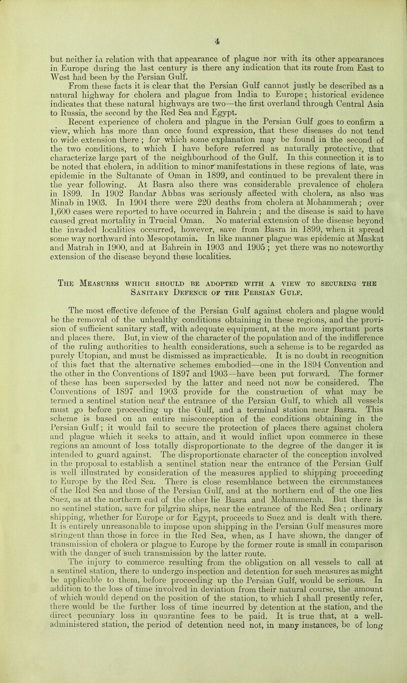 but neither in relation with that appearance of plague nor with its other appearances in Europe during the last century is there any indication that its route from East to West had been by the Persian Gulf. From these facts it is clear that the Persian Gulf cannot justly be described as a natural highway for cholera and plague from India to Europe; historical evidence indicates that these natural highways are two—the first overland through Central Asia to Russia, the second by the Red Sea and Egypt. Recent experience of cholera and plague in the Persian Gulf goes to confirm a view, which has more than once found expression, that these diseases do not tend to wide extension there ; for which some explanation may be foimd in the second of the two conditions, to which I have before referred as naturally protective, that characterize large part of the neighbourhood of the Gulf. In this connection it is to be noted that cholera, in addition to minor' manifestations in these regions of late, was epidemic in the Sultanate of Oman in 1899, and continued to be prevalent there in the year following. At Basra also there was considerable prevalence of cholera in 1899. In 1902 Bandar Abbas was seriously affected with cholera, as also was Minab in 1903. In 1904 there were 220 deaths from cholera at Mohammerah; over 1,600 cases were reported to have occurred in Bahrein ; and the disease is said to have caused great mortality in Trucial Oman, No material extension of the disease beyond the invaded localities occurred, however, save from Basra in 1899, when it spread some way northward into Mesopotamia, In like manner plague was epidemic at Maskat and Matrah in 1900, and at Bahrein in 1903 and 1905 ; yet there was no noteworthy extension of the disease beyond these localities. The; Measures which should be adopted with a view to securing the Sanitary Defence of the Persian Gulf. The most effective defence of the Persian Gulf against cholera and plague would be the removal of the unhealthy conditions obtaining in these regions, and the provi- sion of sufficient sanitary staff, with adequate equipment, at the more important ports and places there. But, in view of the character of the population and of the indifference of the ruling authorities to health considerations, such a scheme is to be regarded as purely Utopian, and must be dismissed as impracticable. It is no doubt in recognition of this fact that the alternative schemes embodied—one in the 1894 Convention and the other in the Conventions of 1897 and 1903—^have been put forward. The former of these has been superseded by the latter and need not now be considered. The Conventions of 1897 and 1903 provide for the construction of what may be termed a sentinel station near' the entrance of the Persian Gulf, to which all vessels must go before proceeding up the Gulf, and a terminal station near Basra. This scheme is based on an entire misconception of the conditions obtaining in the Persian Gulf; it would fail to secure the protection of places there against cholera and plague which it seeks to attain, and it would inflict upon commerce in these regions an amount of loss totally disproportionate to the degree of the danger it is intended to guard against. The disproportionate character of the conception involved in the proposal to establish a sentinel station near the entrance of the Persian GiiK is well illustrated by consideration of the measures applied to shipping proceeding to Europe by the Red Sea. There is close resemblance between the circumstances of the Red Sea and those of the Persian GuK, and at the northern end of the one lies Suez, as at the northern end of the other lie Basra and Mohammerah. But there is no sentinel station, save for pilgrim ships, near the entrance of the Red Sea ; ordinary shipping, whether for Europe or for Egypt, proceeds to Suez and is dealt with there. It is entirely unreasonable to impose upon shipping in the Persian Gulf measures more stringent than those in force in the Red Sea, when, as I have shown, the danger of transmission of cholera or plague to Europe by the former route is small in comparison with the danger of siich transmission by the latter route. The injury to commerce resulting from the obligation on all vessels to call at a sentinel station, there to undergo inspection and detention for such measures as might be applicable to them, before proceeding up the Persian Gulf, would be serious. In addition to the loss of time involved in deviation from their natural course, the amount of which would depend on the position of the station, to which I shall presently refer, there woidd be the further loss of time incurred by detention at the station, and the direct pecuniary loss in quarantine fees to be paid. It is true that, at a well- administered station, the period of detention need not, in many instances, be of long