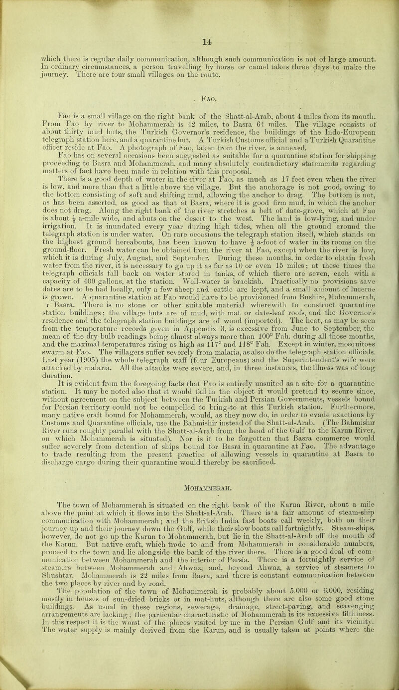 whicli there is regular daily comimmication, althoug'li such commuuication is not of large amount. In ordiuary circumstances, a person travelling by horse or camel takes three days to make the journey. There are four small villages on the route. . Fao, Fao is a small village on the right bank of the Shatt-al-Arab, about 4 miles from its mouth. From Fao by river to Mohammerali is 42 miles, to Basra 64 miles. The village consists of about thirty mud huts, the Turkish Governor's residence, the buildings of the Indo-European telegraph station here, and a quarantine hut. A Turkish Customs official and a Turkish Quarantine officer reside at Fao. A photograph of Fao, taken from the river, is annexed. Fao has on several occasions been suggested as suitable for a quarantine station for shipping proceeding to Basra and Mohammerah, aud many absolutely contradictory statements regarding matters of fact have been made in relation with this proposal. There is a good depth of water in the -river at Fao, as much as 17 feet even when the river is low, and more than that a little above the village. But the anchorage is not good, owing to the bottom consisting of soft and shifting mud, allowing the anchor to drag. The bottom is not, as has been asserted, as good as that at Basra, where it is good firm mud, in which the anchor does not drag. Along the right bank of the river stretcloes a belt of date-grove, which at Fao is about ^ a-mile wide, and abuts on the desert to the west. The land is low-lying, and under irrigation. It is inundated every year during high tides, when all the ground around the telegraph station is under water. On rare occasions the telegraph station itself, which stands on the highest ground hereabouts, has been kjiown to have ^ a-foot of water in its rooms on the ground-floor. Fresh water can be obtained from the river at Fao, except when the river is low, which it is during July, August, and September. During these months, in order to obtain fresh water from the river, it is necessary to go up it as far as 10 or even 15 miles ; at these times the telegraph officials fall back on water stored in tanks, of which there are seven, each with a capacity of 400 gallons, at the station. Well-water is brackish. Practically no provisions save dates are to be had locally, only a few sheep and cattle are kept, and a small amount of lucerne is grown. A quarantine station at Fao would have to be provisioned from Bushire, Mohammei'ah, r Basra. There is no stone or other suitable material wherewith to construct quarantine station buildings ; the village huts are of mud, with mat or date-leaf roofs, and the Governor's residence and the telegraph station buildings are of wood (imported). The heat, as may be seen from the temperature records given in Appendix 3, is excessive from June to September, the mean of the dry-bulb readings being almost always more than 100 Fah. during all those months, and the maximal temperatures rising as high as 117° and 118° Fah. Except in winter, mosquitoes ewarm at Fao. The villagers suffer severely from malaria, as also do the telegraph station officials. Last year (1905) the whole telegraph staff (four Europeans) and the Superintendent's wife were attacked by malaria. All the attacks were severe, and, in three instances, the illness was of loug duration. It is evident from the foregoing facts that Fao is entirely unsuited as a site for a quarantine station. It may be noted also that it would fail in the object it would pretend to secure since, without agreement on the subject between the Tm-kish and Persian Governments, vessels bound for Persian territory could not be compelled to bring-to at this Turkish station. Furthermore, many native craft bound for Mohammerah, would, as they now do, in order to evade exactions by Customs and Quarantine officials, use the Bahmishir ijisteadof the Shatt-al-Arab. (The Bahmishir River runs roughly parallel with the Shatt-al-Arab from the head of the Gulf to the Karun River, on which Mohammerah is situated). Nor is it to be forgotten that Basra commerce would sufiwr severely from detention of ships bound for Basra in quarantine at Fao. The advantage to trade resulting from the present practice of allowing vessels in quarantine at Basra to discharge cargo during their quarantine would thereby be sacrificed. Mohammerah. The town of Mohammerah is situated on the right bank of the Karun River, about a mile above the point at which it flows into the Shatt-al-Arab. There is-a fair amount of steam-ship communication with Mohammerah; and the British India fast boats call weekly, both on their journey up and their journey down the Gulf, while their slow boats call fortnightly. Steam-ships, however, do not go up the Karun to Mohammerah, bu.t lie in the Shatt-al-Arab off the mouth of the Karun. But native craft, which trade to and from Mohammerah in considerable numbers, proceed to the toAvn and lie alongside the bank of the river there. There is a good deal of com- munication between Mohammerah and the interior of Persia. There is a fortnightly service of steamers between Mohammerah and Ahwaz, and, beyond Ahwaz, a service of steamers to Slnxshtar. Mohammerah is 22 miles from Basra, and there is constant communication between the two places by river and by road. The population of the town of Mohammerah is probably about 5,000 or 6,000, residing mostly in houses of sun-dried bricks or in mat-huts, although there are also some good stone buildings. As usual in these regions, sewerage, drainage, street-paving, and scavenging arrangements are lacking; the particular characteristic of Mohammerah is its excessive tilthiness. In this respect it is the ^^•orst of the places visited by me in the Persian Gulf and its vicinity. The water supply is mainly derived from the Karun, and is usually taken at points where the \