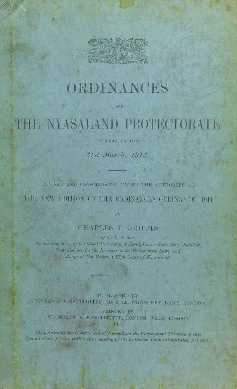 OEDINANCES OF THE NYASALANl) PROTECTORATE IN FOKdE ON THE olst March, 1913. REVISED AND CONSOLIDA'TED UNDER THE AUTHOIUTY OF 'IIK NEW EDITION OF THE ORJJINANCES ORDlNANl^E. HI] MY CHARLES J. GRIFFIN of the Irish Bar, E:r Scholar, li.A., of the Rorjal Universiii/, Ireland, Chancellor''s Gold Medallis/, Commissioner for t/ie Revision of the Protectorate Laws, and Jvdcfc of His Majesty's High Court, of Nycmaland. PUBLISHKD BY STEVENS SUi\S; IAmITED, 119 & 120, GHANCKRY LANE, LONDON. riilNl^ED BY WATBKLOW & SONS LIFTED, LONDON WALL, LONDON. 1013. lAppoinled by the Government of ,Nyasaland the Government Printers of this ''ompilofAon of Lrnr>i iHlhin the mr('„!vq of I In- Kridnu-r h^i Sfat>ilrs) Act '•):);.