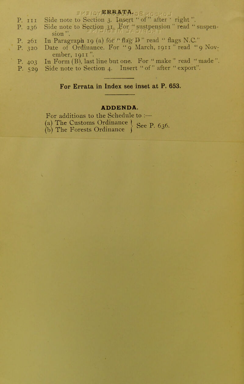 P. Ill Side iioie to Section 3. teert of after • right. P. 236 Side note to Sectiop vLj_ J^or  sustpension  read  suspen- sion P. 261 In Paragraph 19 (a) f6r ^' ffa'g D  read  flags N.C. P. 320 Date of Ordinance. For 9 March, 1911  read  9 Nov- ember, 1911 . P. 403 In Form (B), last line bnt one. For  make  read  made  P. 529 Side note to Section 4. Insert  of  after  export. For Errata in Index see inset at P. 653. ADDENDA. For additions to the Schedule to :— (a) The Customs Ordinance p (b) The Forests Ordinance j