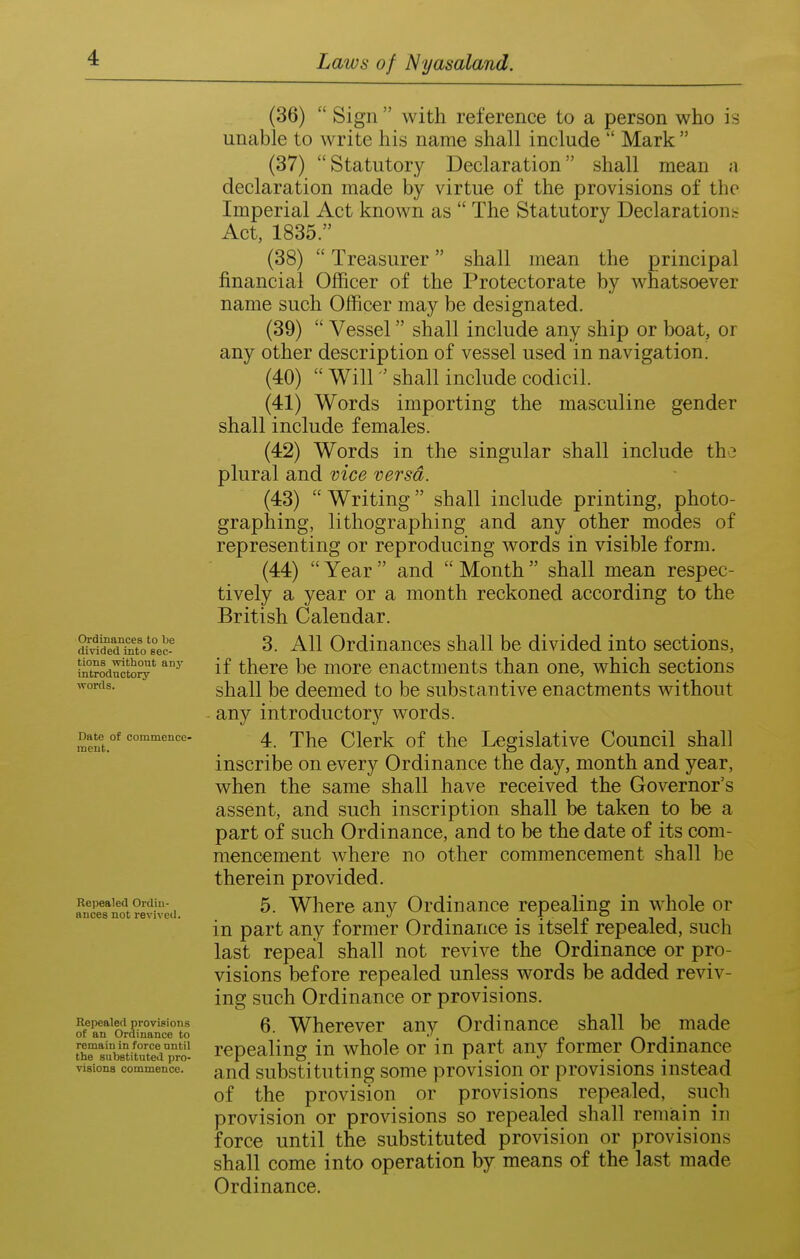 Ordinances to be divided into sec- tions without any introductory words. Date of commence- ment. Repealed Ordin- ances not revived. Repealed provisions of an Ordinance to remain in force until the substituted pro- visions commence. (36) Sign with reference to a person who is unable to write his name shall include Mark (37) Statutory Declaration shall mean a declaration made by virtue of the provisions of the Imperial Act known as The Statutory Declarations Act, 1835. (38) Treasurer shall mean the principal financial Officer of the Protectorate by whatsoever name such Officer may be designated. (39) Vessel shall include any ship or boat, or any other description of vessel used in navigation. (40) Will shall include codicil. (41) Words importing the masculine gender shall include females. (42) Words in the singular shall include the plural and vice versa. (43) Writing shall include printing, photo- graphing, lithographing and any other modes of representing or reproducing words in visible form. (44) Year and Month shall mean respec- tively a year or a month reckoned according to the British Calendar. 3. All Ordinances shall be divided into sections, if there be more enactments than one, which sections shall be deemed to be substantive enactments without ■ any introductor}^ words. 4. The Clerk of the Legislative Council shall inscribe on every Ordinance the day, month and year, when the same shall have received the Governor's assent, and such inscription shall be taken to be a part of such Ordinance, and to be the date of its com- mencement where no other commencement shall be therein provided. 5. Where any Ordinance repealing in whole or in part any former Ordinance is itself repealed, such last repeal shall not revive the Ordinance or pro- visions before repealed unless words be added reviv- ing such Ordinance or provisions. 6. Wherever any Ordinance shall be made repealing in whole or in part any former Ordinance and substituting some provision or provisions instead of the provision or provisions repealed, such provision or provisions so repealed shall remiain in force until the substituted provision or provisions shall come into operation by means of the last made Ordinance.