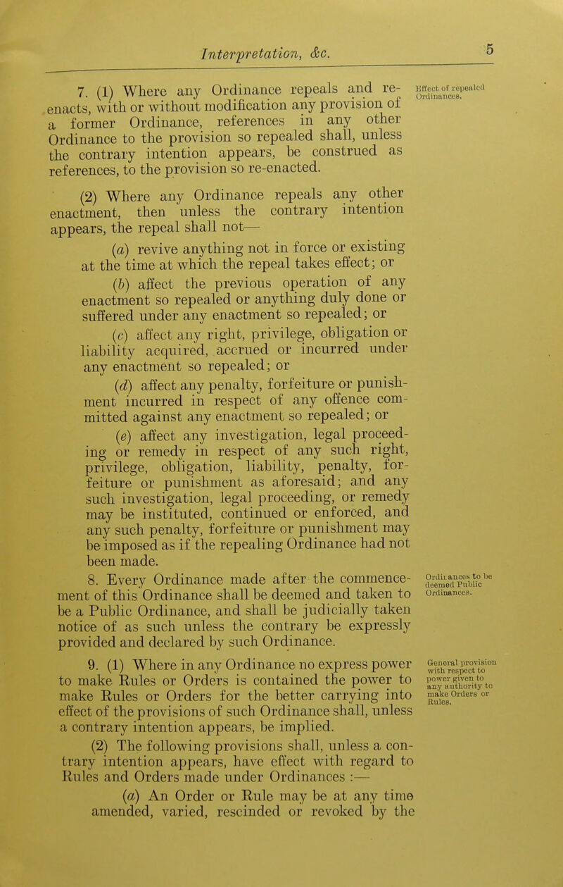 7. (1) Where any Ordinance repeals and re- ^XVr>cer'''''^ enacts, with or without modification any provision of a former Ordinance, references in any other Ordinance to the provision so repealed shall, unless the contrary intention appears, be construed as references, to the provision so re-enacted. (2) Where any Ordinance repeals any other enactment, then unless the contrary intention appears, the repeal shall not— {a) revive anything not in force or existing at the time at which the repeal takes effect; or (&) affect the previous operation of any enactment so repealed or anything duly done or suffered under any enactment so repealed; or (c) affect any right, privilege, obligation or liability acquired, accrued or incurred under any enactment so repealed; or {d) affect any penalty, forfeiture or punish- ment incurred in respect of any offence com- mitted against any enactment so repealed; or {e) affect any investigation, legal proceed- ing or remedy in respect of any such right, privilege, obligation, liability, penalty, for- feiture or punishment as aforesaid; and any such investigation, legal proceeding, or remedy may be instituted, continued or enforced, and any such penalty, forfeiture or punishment may be imposed as if the repealing Ordinance had not been made. 8. Every Ordinance made after the commence- be a Public Ordinance, and shall be judicially taken notice of as such unless the contrary be expressly provided and declared by such Ordinance. 9. (1) Where in any Ordinance no express power ^Xei^ectlo™ to make Rules or Orders is contained the power to make Rules or Orders for the better carrying into ^^J^.^^ o^'^^^ effect of the provisions of such Ordinance shall, unless a contrary intention appears, be implied. (2) The following provisions shall, unless a con- trary intention appears, have effect with regard to Rules and Orders made under Ordinances :— {a) An Order or Rule may be at any time amended, varied, rescinded or revoked by the Ordii ances to Tje deemed Public