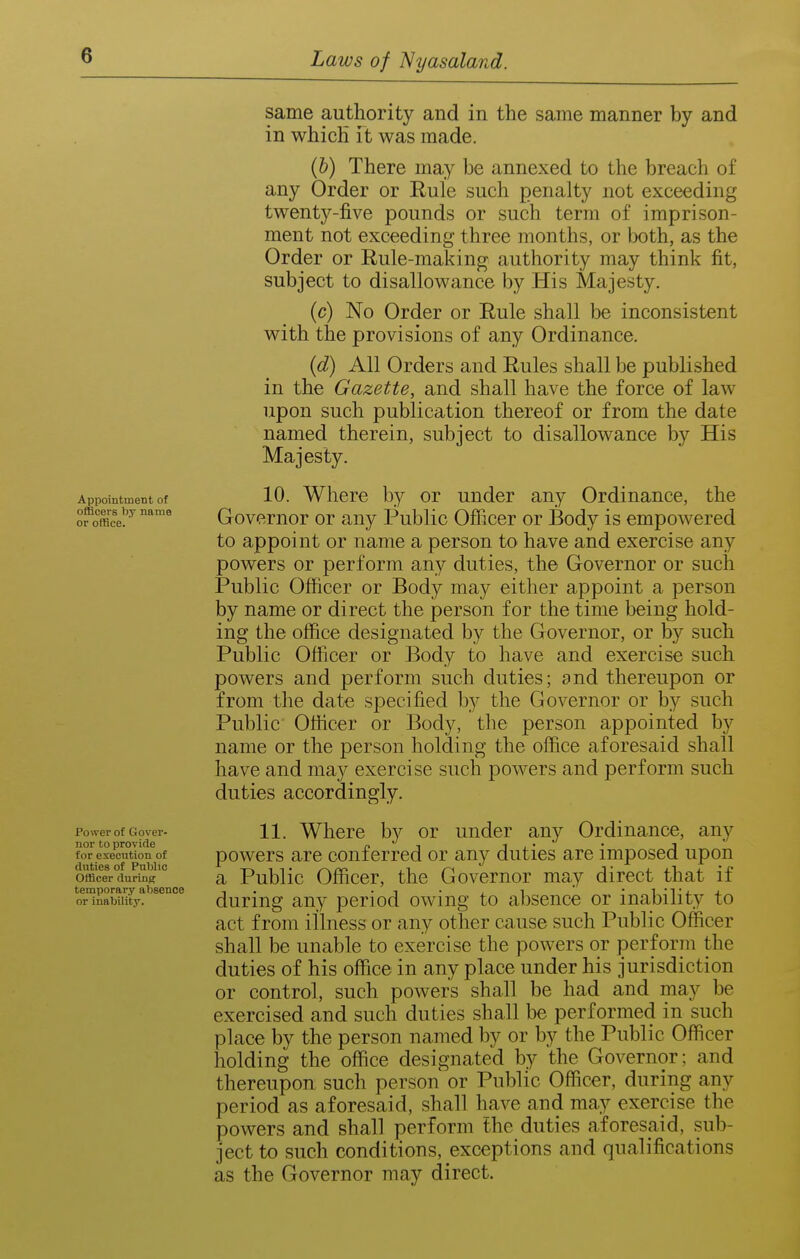 Appointment of officers by name or office. Power of Gover- nor to provide for execution of duties of Public Officer during temporary absence or inability. same authority and in the same manner by and in which it was made. (b) There may be annexed to the breach of any Order or Rule such penalty not exceeding twenty-five pounds or such term of imprison- ment not exceeding three months, or both, as the Order or Rule-making authority may think fit, subject to disallowance by His Majesty. (c) No Order or Rule shall be inconsistent with the provisions of any Ordinance. (d) All Orders and Rules shall be published in the Gazette, and shall have the force of law upon such publication thereof or from the date named therein, subject to disallowance by His Majesty. 10. Where by or under any Ordinance, the Governor or any Public Officer or Body is empowered to appoint or name a person to have and exercise any powers or perform any duties, the Governor or such Public Officer or Body ma}^ either appoint a person by name or direct the person for the time being hold- ing the office designated by the Governor, or by such Public Officer or Body to have and exercise such powers and perform such duties; and thereupon or from the date specified by the Governor or by such Public Officer or Body, the person appointed by name or the person holding the office aforesiiid shall have and may exercise such powers and perform such duties accordingly. 11. Where by or under any Ordinance, any powers are conferred or any duties are imposed upon a Public Officer, the Governor may direct that if during any period owing to absence or inability to act from illness or any other cause such Public Officer shall be unable to exercise the powers or perform the duties of his office in any place under his jurisdiction or control, such powers shall be had and may be exercised and such duties shall be performed in such place by the person named by or by the Public Officer holding the office designated by the Governor; and thereupon such person or Public Officer, during any period as aforesaid, shall have and may exercise the powers and shall perform the duties aforesaid, sub- ject to such conditions, exceptions and qualifications as the Governor may direct.