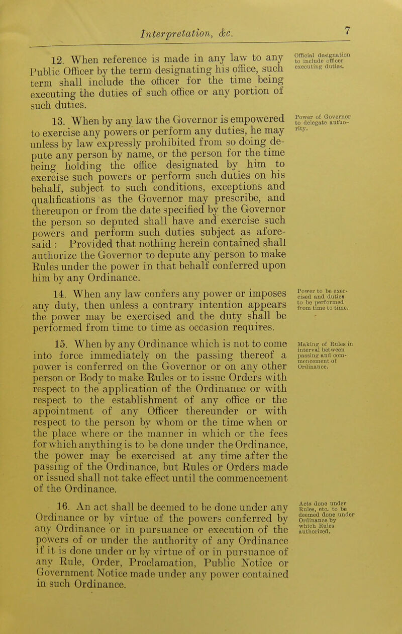 12. When reference is made in any law to any Public Officer by the term designating his office, such term shall include the officer for the time being executing the duties of such office or any portion of such duties. 13. When by any law the Governor is empowered to exercise any powers or perform any duties, he may unless by law expressly prohibited from so doing de- pute any person by name, or the person for the time being holding the office designated by him to exercise such powers or perform such duties on his behalf, subject to such conditions, exceptions and qualifications as the Governor may prescribe, and thereupon or from the date specified by the Governor the person so deputed shall have and exercise such powers and perform such duties subject as afore- said : Provided that nothing herein contained shall authorize the Governor to depute any person to make Eules under the power in that behalf conferred upon him by any Ordinance. 14. When any law confers any power or imposes any duty, then unless a contrary intention appears the power may be exercised and the duty shall be performed from time to time as occasion requires. 15. When by any Ordinance which is not to come into force immediately on the passing thereof a power is conferred on the Governor or on any other person or Body to make Rules or to issue Orders with respect to the application of the Ordinance or with respect to the establishment of any office or the appointment of any Officer thereunder or with respect to the person by whom or the time when or the place where or the manner in which or the fees for which anything is to be done under the Ordinance, the power may be exercised at any time after the passing of the Ordinance, but Rules or Orders made or issued shall not take effect until the commencement of the Ordinance. 16. An act shall be deemed to be done under any Ordinance or by virtue of the powers conferred by any Ordinance or in pursuance or execution of the powers of or under the authority of any Ordinance if it is done under or by virtue of or in pursuance of any Rule, Order, Proclamation, Public Notice or Government Notice made under any power contained in such Ordinance. Official designation to include officer executing duties. Power of Governor to delegate autlio- rity. Power to be exer- cised and duties to be performed from time to time. Makiner of Rules in interval between passing and com- mencement of Ordinance. Acts done under Rules, etc. to be deemed done under Ordinance by wliicli Rules authorized.