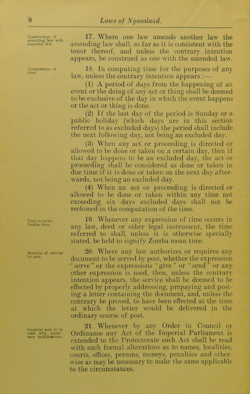 Computation of time. Construction of 17. Wlieie 0116 law amends another law the amending law witli i-n ini p • • • -ii amended i«w. amending law shall, so lar as it is consistent with the tenor thereof, and unless the contrary intention appears, be construed as one witli the amended law. 18. In computing time for the purposes of any law, unless the contrary intention appears :— (1) A period of days from the happening of an event or the doing of any act or thing shall be deemed to be exclusive of the day in which the event happens or the act or thing is done. (2) If the last day of the period is Sunday or a public holiday (which days are in this section referred to as excluded days) the period shall include the next following day, not being an excluded da}'-. (3) When any act or proceeding is directed or allowed to be done or taken on a certain day, then if that day happens to be an excluded day, the act or proceeding shall be considered as done or taken in due time if it is done or taken on the next day after- wards, not being an excluded day. (4) When an act or proceeding is directed or allowed to be done or taken within any time not exceeding six days excluded days shall not lie reckoned in the computation of the time. 19. Whenever any expression of time occurs in any law, deed or other legal instrument, the time referred to shall, unless it is otherwise specially stated, be held to signify Zomba mean time. 20. Where any law authorizes or requires any document to be served by post, whether the expression  serve  or the expressions  give  or  send  or any other expression is used, then, unless the contrary intention appears, the service shall be deemed to be effected by properly addressing, prepaying and post- ing a letter containing the document, and, unless the contrary be proved, to have been effected at the time at which the letter would be delivered in the ordinary course of post. 21. Whenever by any Order in Council or Ordinance any Act of the Imperial Parliament is extended to the Protectorate such Act shall be read with such formal alterations as to names, localities, courts, offices, persons, moneys, penalties and other- wise as may be necessary to make the same applicable to the circumstances. Time to mean Zomba time. itenuiiig of service by post. Imperial acts to be read witli neces- sary modificfttions.