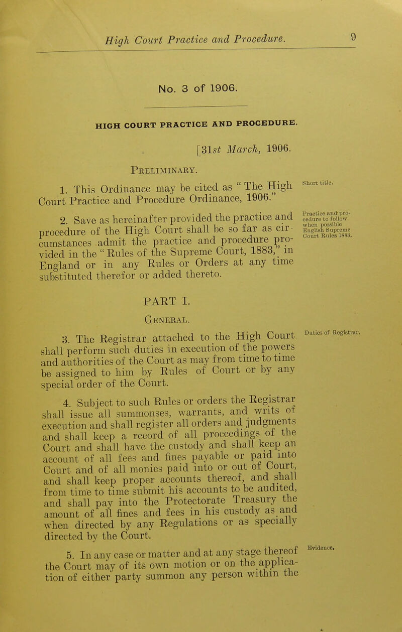 No. 3 of 1906. HIGH COURT PRACTICE AND PROCEDURE. [3l5^ March, 1906. Preliminary. 1. This Ordinance may be cited as  The High Court Practice and Procedure Ordinance, 1906. 2. Save as hereinafter provided the practice and ce|;^rn££u^^^ procedure of the High Court shall be so far as cir- g||&eme cumstances admit the practice and procedure pro- vided in the  Rules of the Supreme Court, 1883, m England or in any Rules or Orders at any time substituted therefor or added thereto. PART I. General. 3. The Registrar attached to the High Court shall perform such duties in execution of the powers and authorities of the Court as may from time to time be assigned to him by Rules of Court or by any special order of the Court. 4. Subject to such Rules or orders the Registrar shall issue all summonses, warrants, and writs of execution and shall register all orders and judgments and shall keep a record of all proceedings of the Court and shall have the custody and shall keep an account of all fees and fines payable or paid into Court and of all monies paid into or out oi Court and shall keep proper accounts thereof, and shall from time to time submit his accounts to be audited, and shall pay into the Protectorate Treasury the amount of all fines and fees in his custody as and when directed by any Regulations or as specially directed by the Court. 5. In any case or matter and at any stage thereof the Court may of its own motion or on the applica- tion of either party summon any person withm the Duties of Registrar. Evidence,