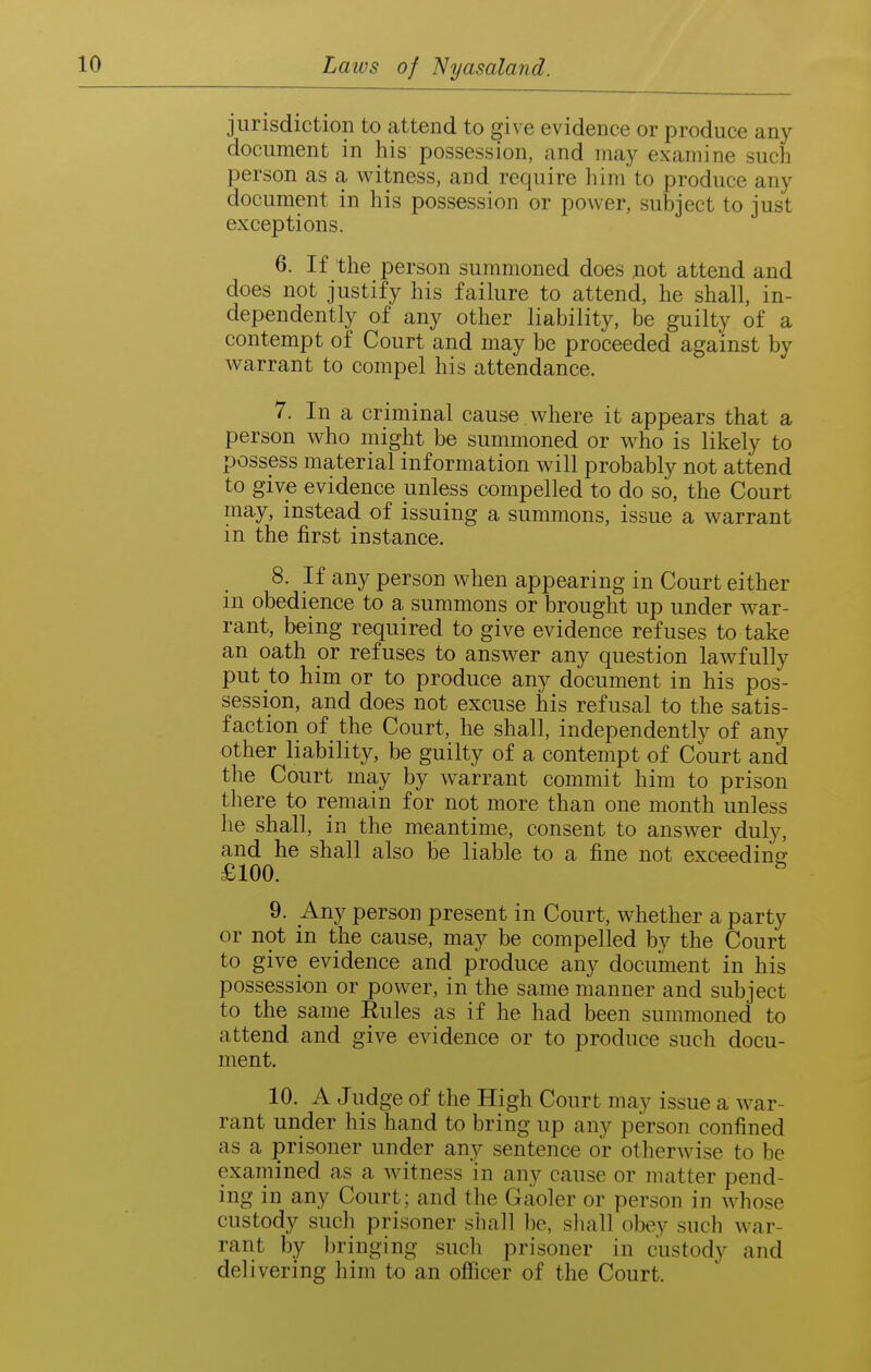 jurisdiction to attend to give evidence or produce any document in his possession, and may examine such person as a witness, and require liim to produce any document in his possession or power, subject to just exceptions. 6. If the person summoned does not attend and does not justify his failure to attend, he shall, in- dependently of any other liability, be guilty of a contempt of Court and may be proceeded against by warrant to compel his attendance. 7. In a criminal cause where it appears that a person who might be summoned or who is likely to possess material information will probably not attend to give evidence unless compelled to do so, the Court niay, instead of issuing a summons, issue a warrant in the first instance. 8. If any person when appearing in Court either in obedience to a summons or brought up under war- rant, being required to give evidence refuses to take an oath or refuses to answer any question lawfully put to him or to produce any document in his pos- session, and does not excuse his refusal to the satis- faction of the Court, he shall, independently of any other liability, be guilty of a contempt of Court and the Court may by warrant commit him to prison there to remain for not more than one month unless he shall, in the meantime, consent to answer duly, and he shall also be liable to a fine not exceeding £100. ^ 9. Any person present in Court, whether a party or not in the cause, may be compelled by the Court to give evidence and produce any document in his possession or power, in the same manner and subject to the same Rules as if he had been summoned to attend and give evidence or to produce such docu- ment. 10. A Judge of the High Court may issue a war- rant under his hand to bring up any person confined as a prisoner under any sentence or otherwise to be examined as a witness in any cause or matter pend- ing in any Court; and the Gaoler or person in whose custody such prisoner shall be, sliall obey such war- rant by bringing sucli prisoner in custody and delivering him to an officer of the Court.