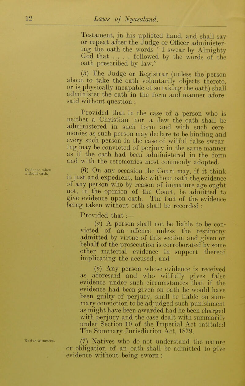 Evkleiice taken without oatli. Native witnesses. Testament, in his uplifted hand, and shall say or repeat after the Judge or Officer administer- ing the oath the words  I swear by Almighty God that .... followed by the words of the oath prescribed by law. (5) The Judge or Registrar (unless the person about to take the oath voluntarily objects thereto, or is physically incapable of so taking the oath) shall administer the oath in the form and manner afore- said without question : Provided that in the case of a person who is neither a Christian nor a Jew the oath shall be administered in such form and with such cere- monies as such person may declare to be binding and every such person in the 'case of wilful false swear- ing may be convicted of perjury in the same manner as if the oath had been administered in the form and with the ceremonies most commonly adopted. (6) On any occasion the Court may, if it think it just and expedient, take without oath the,evidence of any person who by reason of immature age ought not, in the opinion of the Court, be admitted to give evidence upon oath. The fact of the evidence being taken without oath shall be recorded : Provided that:— {a) A person shall not be liable to be con- victed of an offence unless the testimony admitted by virtue of this section and given oil behalf of the prosecution is corroborated by some other material evidence in support thereof implicating the accused; and (&) Any person whose evidence is received as aforesaid and who wilfully gives false evidence under such circumstances that if the evidence had been given on oath he would have been guilty of perjury, shall be liable on sum- mary conviction to be adjudged such punishment as might have been awarded had he been charged with perjury and the case dealt with summarilv under Section 10 of the Imperial Act intituled The Summary Jurisdiction Act, 1879. (7) Natives who do not understand the nature or obligation of an oath shall be admitted to give evidence without being sworn :
