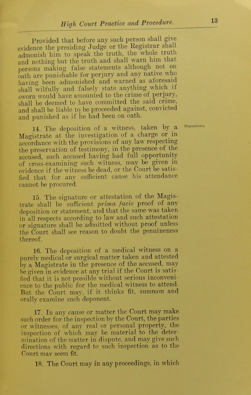 Provided that before any such person shall give evidence the presiding Judge or the Eegistrar shall cidmonish him to speak the truth, the whole truth and nothing but the truth and shall warn him that persons making false statements although not on oath are punishable for perjury and any native who having been admonished and warned as aforesaid shall wilfully and falsely state anything which if sworn would have amounted to the crime of perjury, shall be deemed to have committed the said crime, and shall be liable to. be proceeded against, convicted and punished as if he had been on oath. 14. The deposition of a witness, taken by a Magistrate at the investigation of a charge or^ in accordance with the provisions of any law respecting the preservation of testimony, in the presence of the accused, such accused having had full opportunity of cross-examining such witness, may be given m evidence if the witness be dead, or the Court be satis- fied that for any sufficient cause his attendance cannot be procured. 15. The signature or attestation of the Magis- trate shall be sufficient prima facie proof of any deposition or statement, and that the same was taken in all respects according to law and such attestation or signature shall be admitted without proof unless the Court shall see reason to doubt the genuineness thereof. 16. The deposition of a medical witness on a purely medical or surgical matter taken and attested by a Magistrate in the presence of the accused, may be given in evidence at any trial if the Court is satis- fied that it is not possible without serious inconveni- ence to the public for the medical witness to attend. But the Court may, if it thinks fit, summon and orally examine such deponent. 17. In any cause or matter the Court may make such order for the inspection by the Court, the parties or witnesses, of any real or personal property, the inspection of which may be material to the deter- mination of the matter in dispute, and may give such directions with regard to such inspection as to the Court may seem fit. 18. The Court may in any proceedings, in which