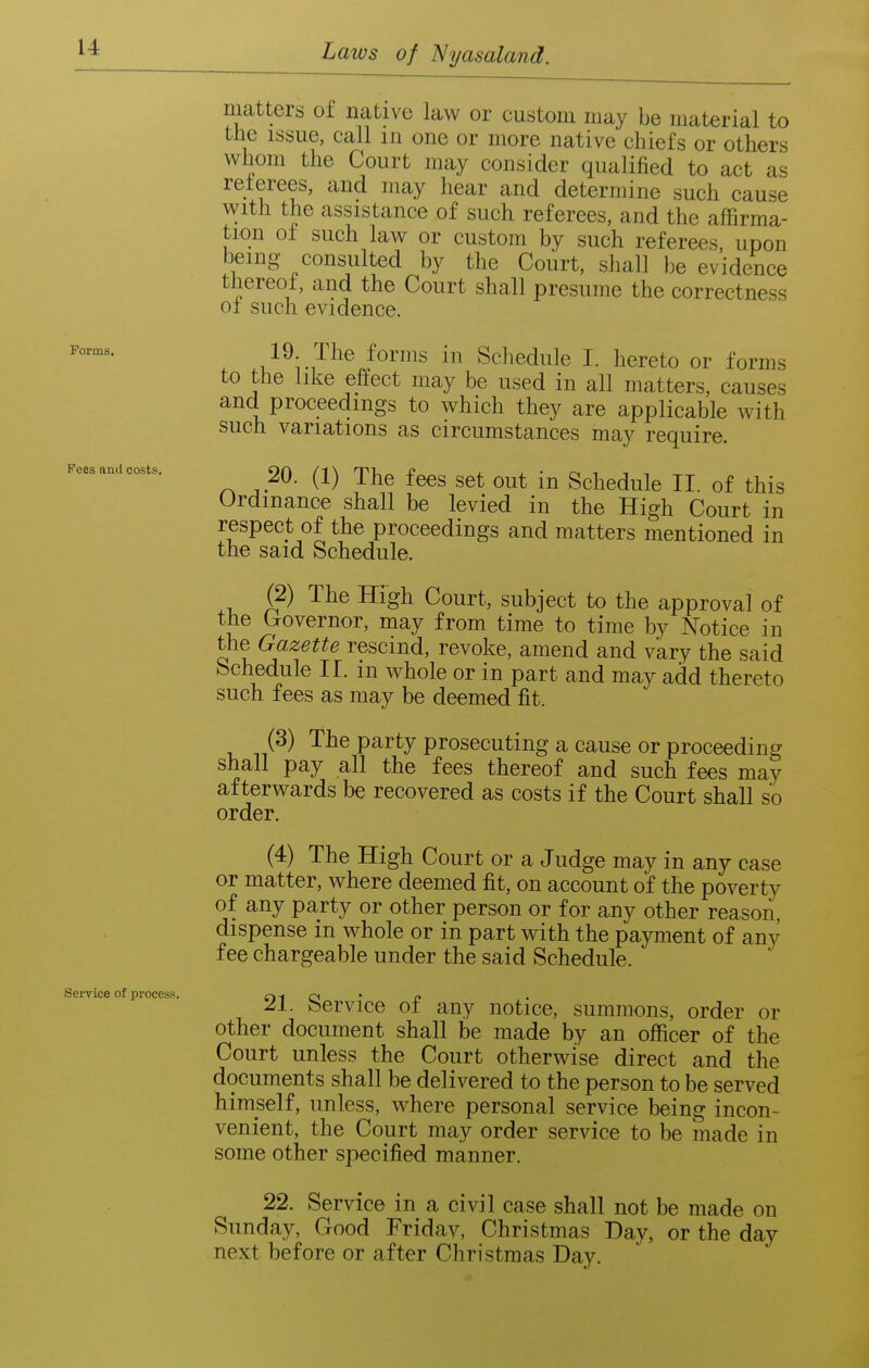 Forms. Fees anil costs. Service of process. matters of native law or custom may be material to the issue, call m one or more native chiefs or others whom the Court may consider qualified to act as reterees, and may hear and determine such cause with the assistance of such referees, and the affirma- tion of such law or custom by such referees upon being consulted by the Court, shall be evidence thereot, and the Court shall presume the correctness of such evidence. 19. The forms in Schedule I. hereto or forms to the like effect may be used in all matters, causes and proceedings to which they are applicable with such variations as circumstances may require. 20. (1) The fees set out in Schedule II. of this Ordinance shall be levied in the High Court in respect of the proceedings and matters mentioned in the said Schedule. (2) The High Court, subject to the approval of the (rovernor, may from time to time by Notice in the Gazette rescind, revoke, amend and vary the said bchedule II. m whole or in part and may add thereto such fees as may be deemed fit. (3) The party prosecuting a cause or proceeding shall pay all the fees thereof and such fees may afterwards be recovered as costs if the Court shall so order. (4) The High Court or a Judge may in any case or matter, where deemed fit, on account of the poverty of any party or other person or for any other reason, dispense in whole or in part with the payment of any fee chargeable under the said Schedule. 21. Service of any notice, summons, order or other document shall be made by an officer of the Court unless the Court otherwise direct and the documents shall be delivered to the person to be served himself, unless, where personal service being incon- venient, the Court may order service to be made in some other specified manner. 22. Service in a civil case shall not be made on Sunday, Good Friday, Christmas Day, or the day next before or after Christmas Day.