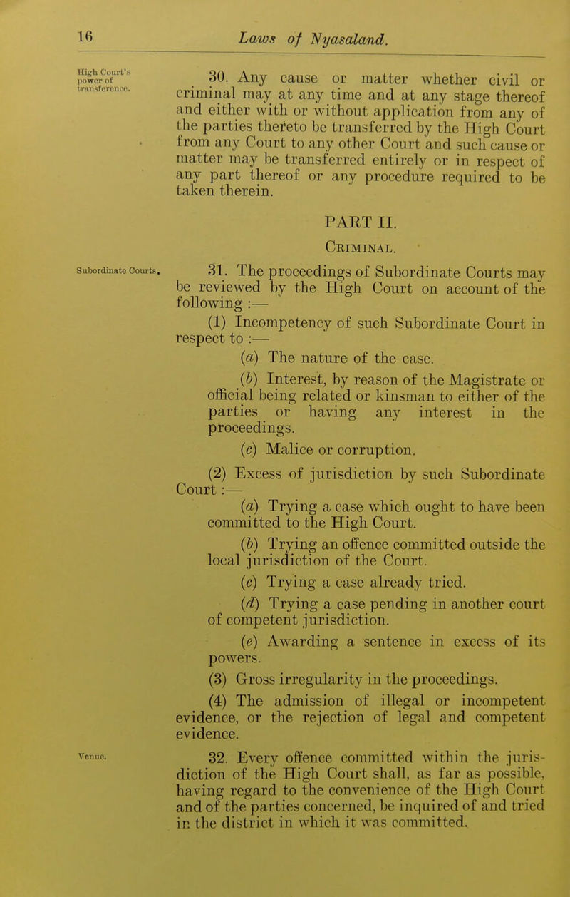 30. Any cause or matter whether civil or criminal may at any time and at any stage thereof and either with or without application from any of the parties thereto be transferred by the High Court from any Court to any other Court and such cause or matter may be transferred entirely or in respect of any part thereof or any procedure required to be taken therein. PAET II. Criminal. Subordinate Courts. 31. The procccdiugs of Subordinate Courts may be reviewed by the High Court on account of the following :— (1) Incompetency of such Subordinate Court in respect to :— (a) The nature of the case. (b) Interest, by reason of the Magistrate or official being related or kinsman to either of the parties or having any interest in the proceedings. (c) Malice or corruption. (2) Excess of jurisdiction by such Subordinate Court:— (a) Trying a case which ought to have been committed to the High Court. (b) Trying an offence committed outside the local jurisdiction of the Court. (c) Trying a case already tried. (d) Trying a case pending in another court of competent jurisdiction. (e) Awarding a sentence in excess of its powers. (3) Gross irregularity in the proceedings. (4) The admission of illegal or incompetent evidence, or the rejection of legal and competent evidence. Venue. 32. Evciy offcucc Committed within the juris- diction of the High Court shall, as far as possible, having regard to the convenience of the High Court and of the parties concerned, be inquired of and tried in the district in which it was committed. High Court's power of traiisfereiico.