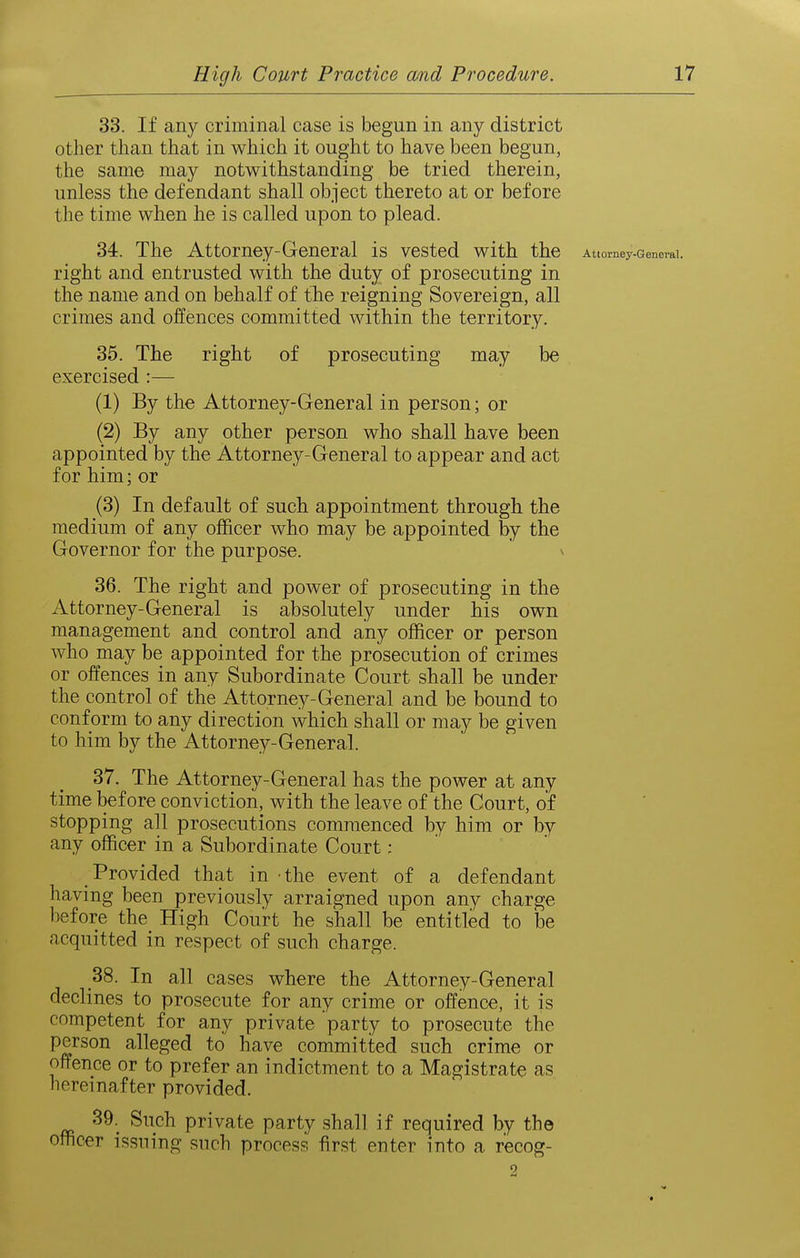 33. If any criminal case is begun in any district other than that in which it ought to have been begun, the same may notwithstanding be tried therein, unless the defendant shall object thereto at or before the time when he is called upon to plead. 34. The Attorney-General is vested with the Attorney-General, right and entrusted with the duty of prosecuting in the name and on behalf of the reigning Sovereign, all crimes and offences committed within the territory. 35. The right of prosecuting may be exercised :— (1) By the Attorney-General in person; or (2) By any other person who shall have been appointed by the Attorney-General to appear and act for him; or (3) In default of such appointment through the medium of any officer who may be appointed by the Governor for the purpose. ^ 36. The right and power of prosecuting in the Attorney-General is absolutely under his own management and control and any officer or person who may be appointed for the prosecution of crimes or offences in any Subordinate Court shall be under the control of the Attorney-General and be bound to conform to any direction which shall or may be given to him by the Attorney-General. 37. The Attorney-General has the power at any time before conviction, with the leave of the Court, of stopping all prosecutions commenced by him or by any officer in a Subordinate Court; Provided that in the event of a defendant having been previously arraigned upon any charge before the High Court he shall be entitled to be acquitted in respect of such charge. 38. In all cases where the Attorney-General declines to prosecute for any crime or offence, it is competent for any private party to prosecute the person alleged to have committed such crime or offence or to prefer an indictment to a Magistrate as hereinafter provided. 39._ Such private party shall if required by the officer issuing such process first enter into a r'ecog- 2