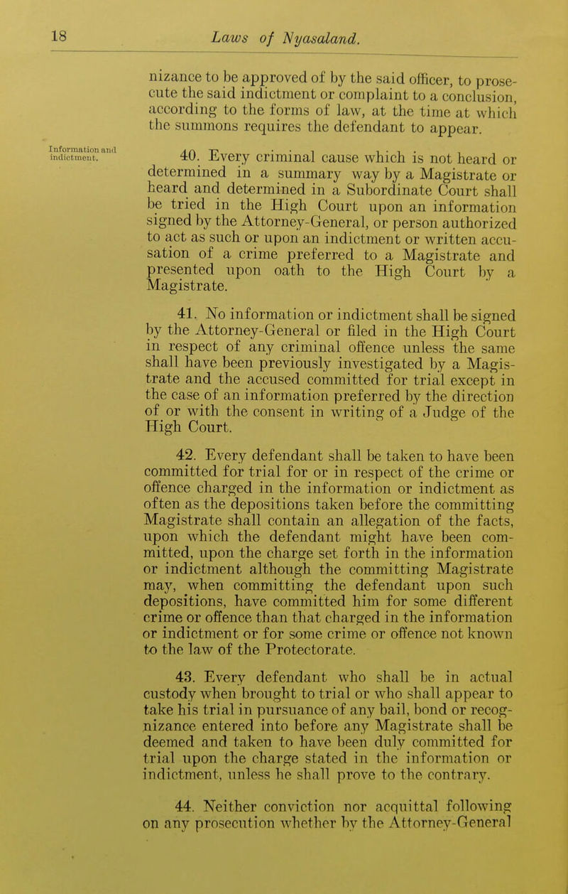 nizance to be approved of by the said officer, to prose- cute the said indictment or complaint to a conclusion, according to the forms of law, at the time at which the summons requires the defendant to appear. Information and a c\ T' • • i i • i • indictment. 4U. ihYQiy Criminal cause which is not heard or determined in a summary way by a Magistrate or heard and determined in a Subordinate Court shall be tried in the High Court upon an information signed by the Attorney-General, or person authorized to act as such or upon an indictment or written accu- sation of a crime preferred to a Magistrate and presented upon oath to the High Court by a Magistrate. 41. No information or indictment shall be signed by the Attorney-General or filed in the High Court in respect of any criminal offence unless the same shall have been previously investigated by a Magis- trate and the accused committed for trial except in the case of an information preferred by the direction of or with the consent in writing of a Judge of the High Court. 42. Every defendant shall be taken to have been committed for trial for or in respect of the crime or offence charged in the information or indictment as often as the depositions taken before the committing Magistrate shall contain an allegation of the facts, upon which the defendant might have been com- mitted, upon the charge set forth in the information or indictment although the committing Magistrate may, when committing the defendant upon such depositions, have committed him for some different crime or offence than that charged in the information or indictment or for some crime or offence not known to the law of the Protectorate. 43. Every defendant who shall be in actual custody when brought to trial or who shall appear to take his trial in pursuance of any bail, bond or recog- nizance entered into before any Magistrate shall be deemed and taken to have been duly committed for trial upon the charge stated in the information or indictment, unless he shall prove to the contrary. 44. Neither conviction nor acquittal following on any prosecution whether by the Attorney-General