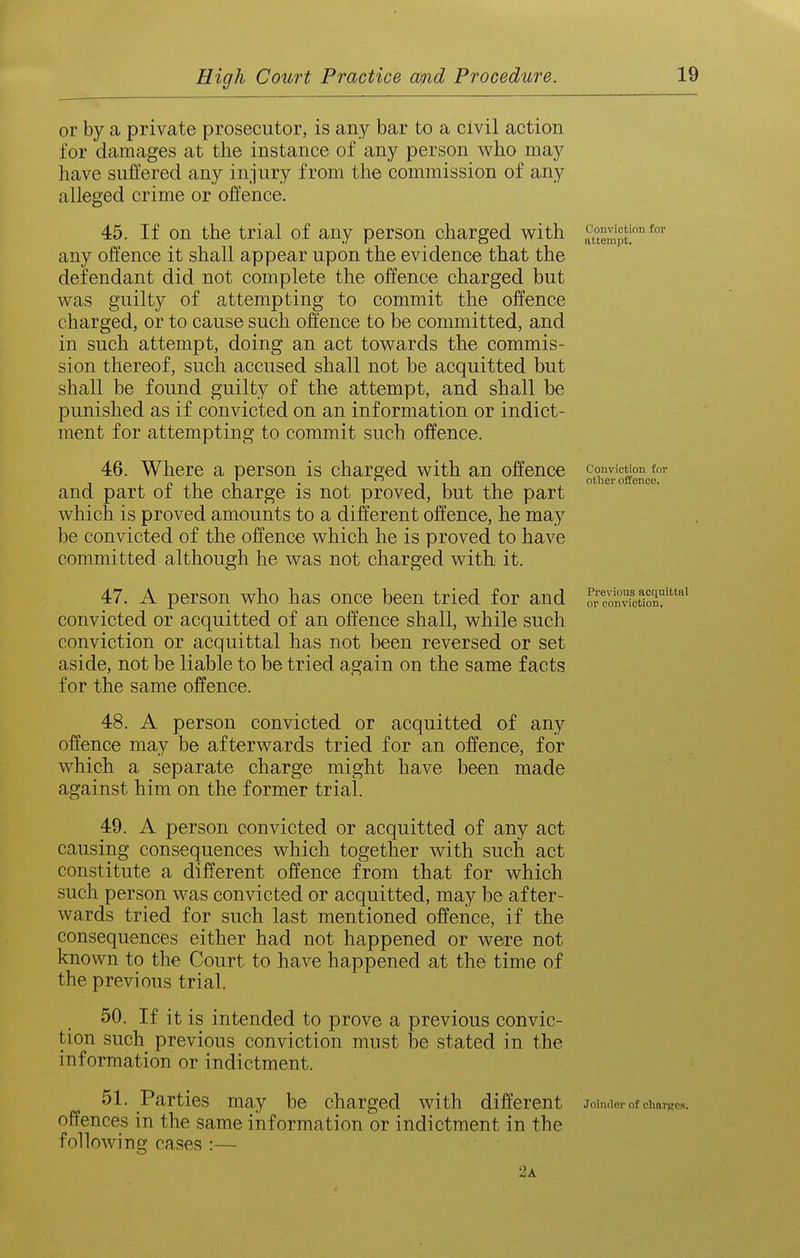or by a private prosecutor, is any bar to a civil action for damages at tlie instance of any person who may have suffered any injury from the commission of any alleged crime or offence. 45. If on the trial of any person charged with auempt! any offence it shall appear upon the evidence that the defendant did not complete the offence charged but was guilty of attempting to commit the offence charged, or to cause such offence to be committed, and in such attempt, doing an act towards the commis- sion thereof, such accused shall not be acquitted but shall be found guilty of the attempt, and shall be punished as if convicted on an information or indict- ment for attempting to commit such offence. 46. Where a person is charged with an offence convicuon for , p 1 1 • 111 other offence, and part oi the charge is not proved, but the part which is proved amounts to a different offence, he may be convicted of the offence which he is proved to have committed although he was not charged with it. 47. A person who has once been tried for and or conTfcS'' convicted or acquitted of an offence shall, while such conviction or acquittal has not been reversed or set aside, not be liable to be tried again on the same facts for the same offence. 48. A person convicted or acquitted of any offence may be afterwards tried for an offence, for which a separate charge might have been made against him on the former trial. 49. A person convicted or acquitted of any act causing consequences which together with such act constitute a different offence from that for which such person was convicted or acquitted, may be after- wards tried for such last mentioned offence, if the consequences either had not happened or were not known to the Court to have happened at the time of the previous trial. 50. If it is intended to prove a previous convic- tion such previous conviction must be stated in the information or indictment. 51. Parties may be charged with different Jolndnr of chav) offences in the same information or indictment in the following cases :— 2a •Res.