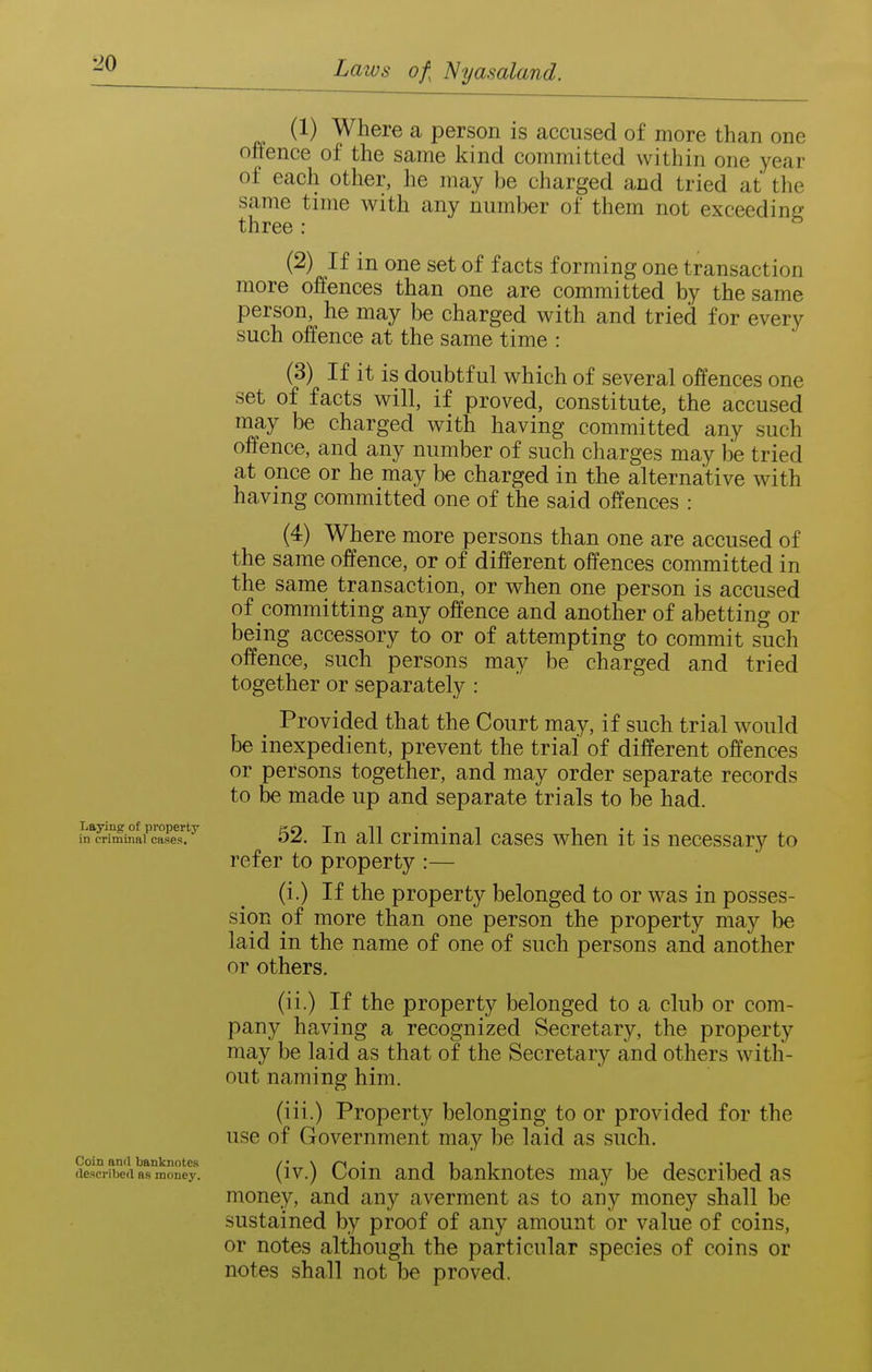 (1) Where a person is accused of more than one offence of the same kind committed within one year of each other, he may be charged and tried at the same time with any number of tliem not exceeding three : (2) If in one set of facts forming one transaction more offences than one are committed by the same person, he may be charged with and tried for every such offence at the same time : (3) If it is doubtful which of several offences one set of facts will, if proved, constitute, the accused may be charged with having committed any such offence, and any number of such charges may be tried at once or he may be charged in the alternative with having committed one of the said offences : (4) Where more persons than one are accused of the same offence, or of different offences committed in the same transaction, or when one person is accused of committing any offence and another of abetting or being accessory to or of attempting to commit such offence, such persons may be charged and tried together or separately : Provided that the Court may, if such trial would be inexpedient, prevent the trial of different offences or persons together, and may order separate records to be made up and separate trials to be had. Itlrim^Xm^^ 52. lu all Criminal cases when it is necessary to refer to property :— (i.) If the property belonged to or was in posses- sion of more than one person the property may be laid in the name of one of such persons and another or others. (ii.) If the property belonged to a club or com- pany having a recognized Secretary, the property may be laid as that of the Secretary and others with- out naming him. (iii.) Property belonging to or provided for the use of Government may be laid as such. Coin and banknotes /' \ • iiii i i -it described as money. (iv.) uoiu aud bauknotcs may be described as money, and any averment as to any money shall be sustained by proof of any amount or value of coins, or notes although the particular species of coins or notes shall not be proved.