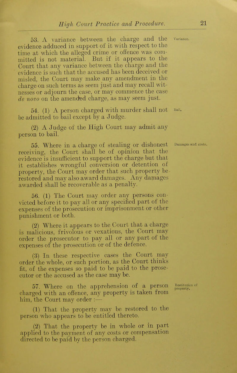 53. A variance between the charge and the varittuce. evidence adduced in support of it with respect to the time at v^hich the alleged crime or oHence was com- mitted is not material. But if it appears to the Court that any variance between the charge and the evidence is such that the accused has been deceived or misled, the Court may make any amendment in the charge on such terms as seem just and may recall wit- nesses or adjourn the case, or may commence the case de novo on the amended charge, as may seem just. 54. (1) A person charged with murder shall not be admitted to bail except by a Judge. (2) A Judge of the High Court may admit any person to bail. 55. Where in a charge of stealing or dishonest Damages aud costs, receiving, the Court shall be of opinion that the evidence is insufficient to support the charge but that it establishes wrongful conversion or detention of property, the Court may order that such property be restored and may also award damages. Any damages awarded shall be recoverable as a penalty. 56. (1) The Court may order any persons con- victed before it to pay all or any specified part of the expenses of the prosecution or imprisonment or other punishment or both. (2) Where it appears to the Court that a charge is malicious, frivolous or vexatious, the Court may order the prosecutor to pay all or any part of the expenses of the prosecution or of the defence. (3) In these respective cases the Court may order the whole, or such portion, as the Court thinks fit, of the expenses so paid to be paid to the prose- cutor or the accused as the case may be. 57. Where on the apprehension of a person charged with an offence, any property is taken from him, the Court may order :— (1) That the property may be restored to the person who appears to be entitled thereto. (2) That the property be in whole or in part applied to the pcayment of any costs or compensation directed to be paid by the person charged.