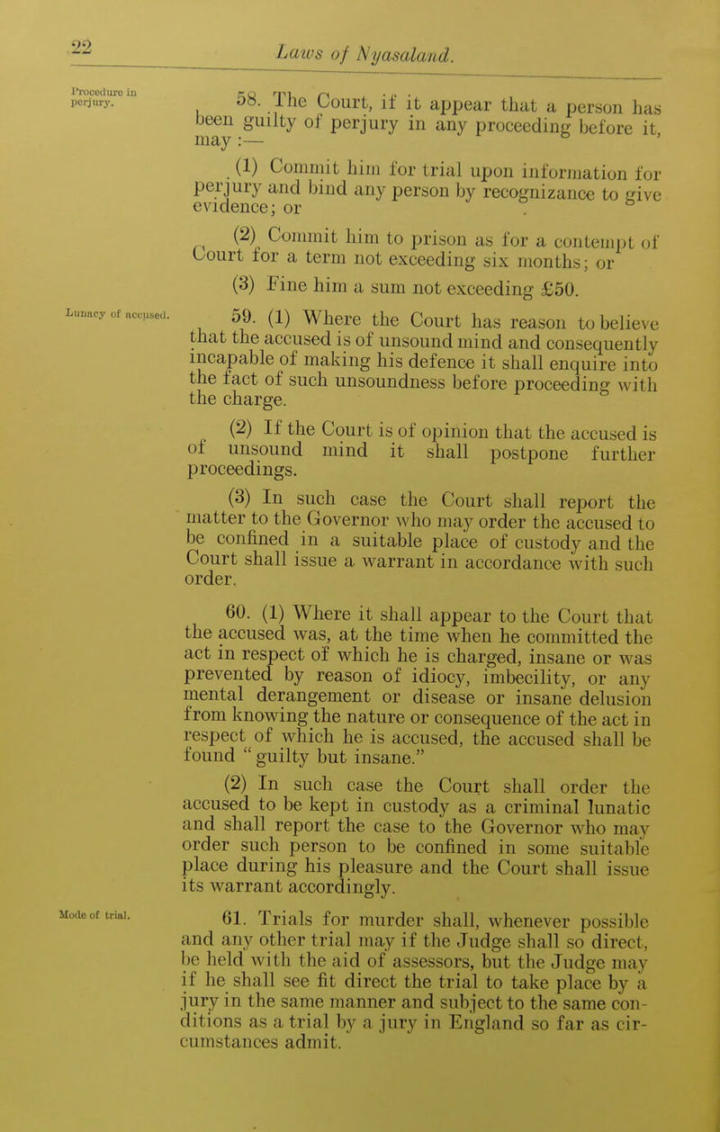 I'roceUure in perjm-y. Ijunacy of accused. Mode of trial. 58. The Court, if it apfjear that a person has been guilty of perjury in any proceeding before it, may:— ° ' (1) Commit him for trial upon information for perjury and bind any person by recognizance to Lave evidence; or . (2) Commit him to prison as for a contempt of Court for a term not exceeding six months; or (3) Fine him a sum not exceeding £50. 59. (1) Where the Court has reason to believe that the accused is of unsound mind and consequently incapable of making his defence it shall enquire into the fact of such unsoundness before proceeding with the charge. (2) If the Court is of opinion that the accused is of unsound mind it shall postpone further proceedings. (3) In such case the Court shall report the matter to the Governor who may order the accused to be confined in a suitable place of custody and the Court shall issue a warrant in accordance with such order. 60. (1) Where it shall appear to the Court that the accused was, at the time when he committed the act in respect of which he is charged, insane or was prevented by reason of idiocy, imbecility, or any mental derangement or disease or insane delusion from knowing the nature or consequence of the act in respect of which he is accused, the accused shall be found  guilty but insane. (2) In such case the Court shall order the accused to be kept in custody as a criminal lunatic and shall report the case to the Governor who may order such person to be confined in some suitable place during his pleasure and the Court shall issue its warrant accordingly. 61. Trials for murder shall, whenever possible and any other trial may if the Judge shall so direct, be held with the aid of assessors, but the Judge may if he shall see fit direct the trial to take place by a jury in the same manner and subject to the same con- ditions as a trial by a jury in England so far as cir- cumstances admit.