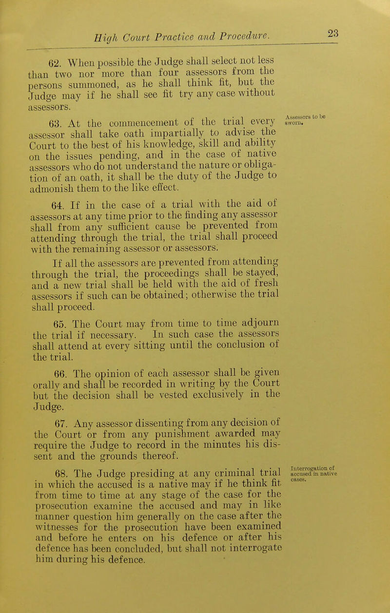 62. When possible the Judge shall select not less than two nor more than four assessors from the persons summoned, as he shall think fit, but the Judge may if he shall see fit try any case without assessors. 63. At the commencement of the trial every 8^!?.°''^°^^ assessor shall take oath impartially to advise the Court to the best of his knowledge, skill and ability on the issues pending, and in the case of native assessors who do not understand the nature or obliga- tion of an oath, it shall be the duty of the Judge to admonish them to the like effect. 64. If in the case of a trial with the aid of assessors at any time prior to the finding any assessor shall from any sufficient cause be prevented from attending through the trial, the trial shall proceed with the remaining assessor or assessors. If all the assessors are prevented from attending through the trial, the proceedings shall be stayed, and a new trial shall be held with the aid of fresh assessors if such can be obtained; otherwise the trial shall proceed. 65. The Court may from time to time adjourn the trial if necessary. In such case the assessors shall attend at every sitting until the conclusion of the trial. 66. The opinion of each assessor shall be given orally and shall be recorded in writing by the Court but the decision shall be vested exclusively in the Judge. 67. Any assessor dissenting from any decision of the Court or from any punishment awarded may require the Judge to record in the minutes his dis- sent and the grounds thereof. 68. The Judge presiding at any criminal trial aoS^Sina^^^^^ in which the accused is a native may if he think fit from time to time at any stage of the case for the prosecution examine the accused and may in like manner question him generally on the case after the witnesses for the prosecution have been examined and before he enters on his defence or after his defence has been concluded, but shall not interrogate him during his defence.