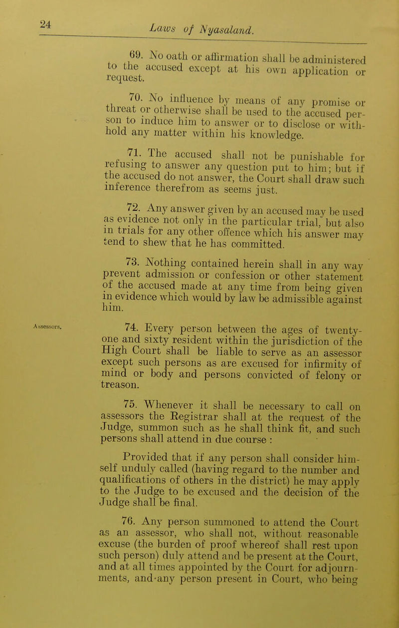Assessors. 69. No oath or affirmation shall be administered to the accused except at his own application or request. 70. No influence by means of any promise or threat or otherwise shall be used to the accused per- son to induce him to answer or to disclose or with- hold any matter within his knowledge. 71. The accused shall not be punishable for retusmg to answer any question put to him • but if the accused do not answer, the Court shall draw such mlerence therefrom as seems just. 72. Any answer given by an accused may be used as evidence not only in the particular trial, but also m trials for any other offence which his answer may tend to shew that he has committed. 73. Nothing contained herein shall in any way prevent admission or confession or other statement of the accused made at any time from being given in evidence which would by law be admissible against him. 74. Every person between the ages of twenty- one and sixty resident within the jurisdiction of the High Court shall be liable to serve as an assessor except such persons as are excused for infirmity of mind or body and persons convicted of felony or treason. 75. Whenever it shall be necessary to call on assessors the Eegistrar shall at the request of the Judge, summon such as he shall think fit, and such persons shall attend in due course : Provided that if any person shall consider him- self unduly called (having regard to the number and qualifications of others in the district) he may apply to the Judge to be excused and the decision of the Judge shall be final. 76. Any person summoned to attend the Court as an assessor, who shall not, without reasonable excuse (the burden of proof whereof shall rest upon such person) duly attend and be present at the Court, and at all times appointed by the Court for adjourn- ments, and-any person present in Court, who being