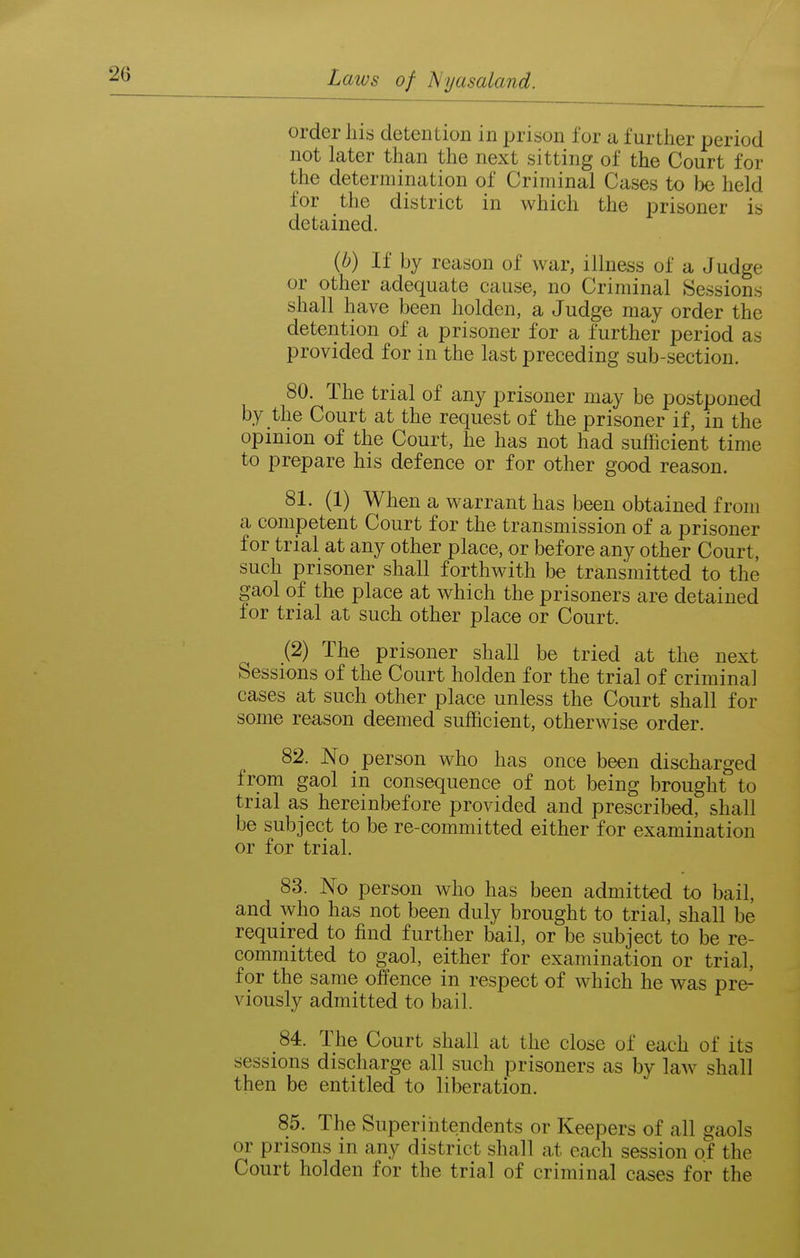 order liis detention in prison for a further jjeriod not later than the next sitting of the Court for the determination of Criminal Cases to Ije held for the district in which the prisoner is detained. (6) If by reason of war, illness of a Judge or other adequate cause, no Criminal Sessions shall have been holden, a Judge may order the detention of a prisoner for a further period as provided for in the last preceding sub-section. 80. The trial of any prisoner may be postponed by the Court at the request of the prisoner if, in the opinion of the Court, he has not had sufficient time to prepare his defence or for other good reason. 81. (1) When a warrant has been obtained from a competent Court for the transmission of a prisoner for trial at any other place, or before any other Court, such prisoner shall forthwith be transmitted to the gaol of the place at which the prisoners are detained for trial at such other place or Court. (2) The prisoner shall be tried at the next Sessions of the Court holden for the trial of criminal cases at such other place unless the Court shall for some reason deemed sufficient, otherwise order. 82. No person who has once been discharged from gaol in consequence of not being brought to trial as hereinbefore provided and prescribed, shall be subject to be re-committed either for examination or for trial. 83. No person who has been admitted to bail, and who has not been duly brought to trial, shall be required to find further bail, or be subject to be re- committed to gaol, either for examination or trial, for the same offence in respect of which he was pre- viously admitted to bail. 84. The Court shall at the close of each of its sessions discharge all such prisoners as by law shall then be entitled to liberation. 85. The Superintendents or Keepers of all i^aols or prisons in any district shall at each session of the Court holden for the trial of criminal cases for the