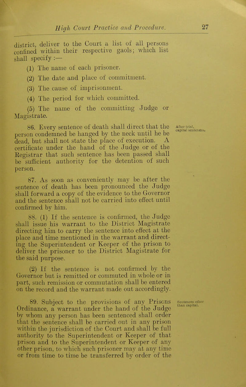 district, deliver to the Court a list of all persons confined within their respective gaols; which list shall specify :— (1) The name of each prisoner. (2) The date and place of commitment. (3) The cause of imprisonment. (4) The period for which committed. (5) The name of the committing Judge or Magistrate. 86. Every sentence of death shall direct that the After uiai J Tin 11 1 1 j'lii capital seiitouoos. person condemned be hanged by the neck until he be dead, but shall not state the place of execution. A certificate under the hand of the Judge or of the Registrar that such sentence has been passed shall be sufiicient authority for the detention of such person. 87. As soon as conveniently may be after the sentence of death has been pronounced the Judge shall forward a copy of the evidence to the Governor and the sentence shall not be carried into effect until confirmed by him. 88. (1) If the sentence is confirmed, the Judge shall issue his warrant to the District Magistrate directing him to carry the sentence into effect at the place and time mentioned in the warrant and direct- ing the Superintendent or Keeper of the prison to deliver the prisoner to the District Magistrate for the said purpose. (2) If the sentence is not confirmed by the Governor but is remitted or commuted in whole or in part, such remission or commutation shall be entered on the record and the warrant made out accordingly. 89. Subject to the provisions of any Prisons soutou^ces^^^^^ Ordinance, a warrant under the hand of the Judge ''p'- by whom any person has been sentenced shall order that the sentence shall be carried out in any prison within the jurisdiction of the Court and shall be full authority to the Superintendent or Keeper of that prison and to the Superintendent or Keeper of any other prison, to which such prisoner may at any time or from time to time be transferred by order of the