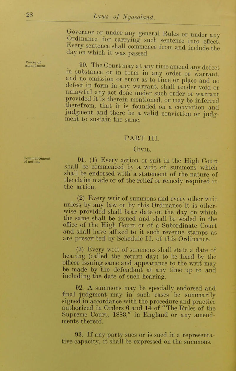 tttneudmont. _ 90. Tlic Court limy at any time amend any defect in substance or in form in any order or warrant, and no omission or error as to time or place and no defect m form in any warrant, shall render void or unlawful any act done under such order or warrant provided it is therein mentioned, or may be inferred therefrom, that it is founded on a conviction and judgment and there be a valid conviction or judg- ment to sustain the same. Governor or under any general Rules or under any Urdinance for carrying such sentence into efi'ect Jh^very sentence shall commence from and include the day on which it was passed. PART III. Civil. o~~ 91. (1) Every action or suit in the High Court shall be commenced by a writ of summons which shall be endorsed with a statement of the nature of the claim made or of the relief or remedy required in the action. (2) Every writ of summons and every other writ unless by any law or by this Ordinance it is other- wise provided shall bear date on the day on which the same shall be issued and shall be sealed in the office of the High Court or of a Subordinate Court and shall have affixed to it such revenue stamps as are prescribed by Schedule II. of this Ordinance. (3) Every writ of summons shall state a date of hearing (called the return day) to be fixed by the officer issuing same and appearance to the writ may be made by the defendant at any time up to and including the date of such hearing. 92. A summons may be specially endorsed and final judgment may in such cases be summarily signed in accordance with the procedure and practice authorized in Orders 6 and 14 of  The Rules of the Supreme Court, 1883, in England or any amend- ments thereof. 93. If any party sues or is sued in a representa- tive capacity, it shall be expressed on the summons.