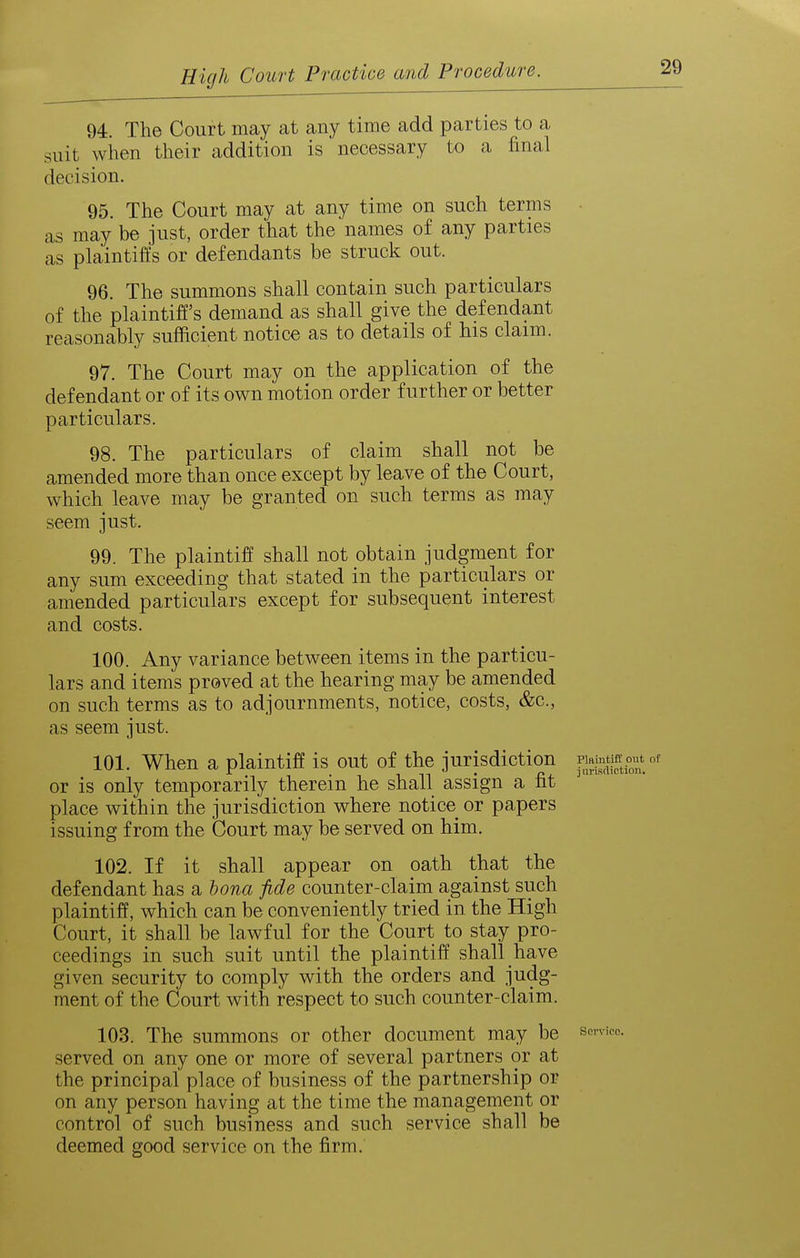 94. The Court may at any time add parties to a suit when their addition is necessary to a final decision. 95. The Court may at any time on such terms as may be just, order that the names of any parties as plaintiffs or defendants be struck out. 96. The summons shall contain such particulars of the plaintiff's demand as shall give the defendant reasonably sufficient notice as to details of his claim. 97. The Court may on the application of the defendant or of its own motion order further or better particulars. 98. The particulars of claim shall not be amended more than once except by leave of the Court, which leave may be granted on such terms as may seem just. 99. The plaintiff shall not obtain judgment for any sum exceeding that stated in the particulars or amended particulars except for subsequent interest and costs. 100. Any variance between items in the particu- lars and items proved at the hearing may be amended on such terms as to adjournments, notice, costs, &c., as seem just. 101. When a plaintiff is out of the jurisdiction pij,^«f,P^^^ or is only temporarily therein he shall assign a fit place within the jurisdiction where notice or papers issuing from the Court may be served on him. 102. If it shall appear on oath that the defendant has a bona fide counter-claim against such plaintiff, which can be conveniently tried in the High Court, it shall be lawful for the Court to stay pro- ceedings in such suit until the plaintiff shall have given security to comply with the orders and judg- ment of the Court with respect to such counter-claim. 103. The summons or other document may be device, served on any one or more of several partners or at the principal place of business of the partnership or on any person having at the time the management or control of such business and such service shall be deemed good service on the firm.