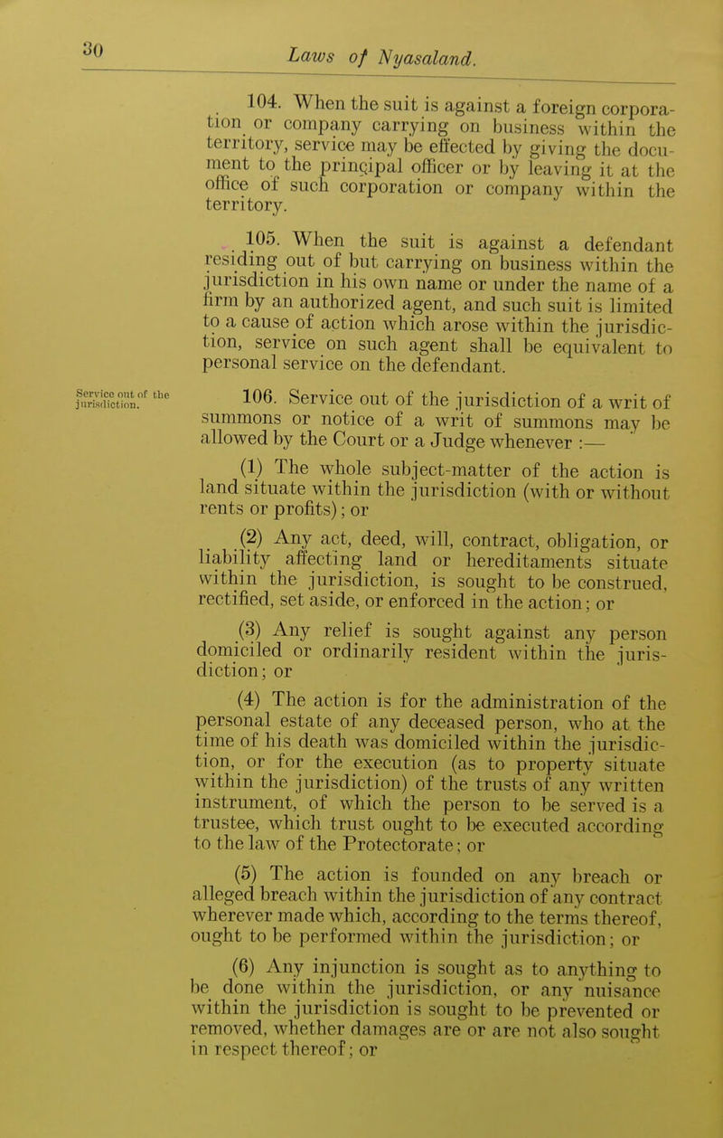 104. When the suit is against a foreign corpora- tion or company carrying on business within the territory, service may be effected by giving the docu- nient to the principal officer or by leaving it at the Office of such corporation or company within the territory. 105. When the suit is against a defendant residing out of but carrying on business within the jurisdiction in his own name or under the name of a firm by an authorized agent, and such suit is limited to a cause of action which arose within the jurisdic- tion, service on such agent shall be equivalent to personal service on the defendant. 106. Service out of the jurisdiction of a writ of summons or notice of a writ of summons may ))e allowed by the Court or a Judge whenever :— (1) The whole subject-matter of the action is land situate within the jurisdiction (with or without rents or profits); or (2) Any act, deed, will, contract, obligation, or liability affecting land or hereditaments situate within the jurisdiction, is sought to be construed, rectified, set aside, or enf orced in the action; or (3) Any relief is sought against any person domiciled or ordinarily resident within the juris- diction; or (4) The action is for the administration of the personal estate of any deceased person, who at the time of his death was domiciled within the jurisdic- tion, or for the execution (as to property situate within the jurisdiction) of the trusts of any written instrument, of which the person to be served is a trustee, which trust ought to be executed according to the law of the Protectorate; or (5) The action is founded on any breach or alleged breach within the jurisdiction of any contract wherever made which, according to the terms thereof, ought to be performed within the jurisdiction; or (6) Any injunction is sought as to anything to be done within the jurisdiction, or any nuisance within the jurisdiction is sought to be prevented or removed, whether damages are or are not also sought in respect thereof; or